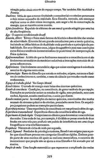 Glossário

    nicação pelos sinais através do espaço-tempo. Ver também Não-localidade e
    Potentia.
Dualismo: Idéia de que a mente (incluindo a consciência) e o cérebro pertencem
     a dois reinos separados da realidade. Esta filosofia, contudo, não consegue
     explicar como os dois reinos interagem, sem negar a lei da conservação da
     energia, que se mantém neste mundo.
Efeitofotoelârico: Expulsão de elétrons de um metal quando atingido por uma luz
     de alta freqüência.
Ego: O aspecto condicionado doself.
Einstein, Albert: Talvez o físico mais famoso da história e descobridor das teorias
     da relatividade. Einstein foi um grande contribuinte para a teoria quântica,
     incluindo as idéias básicas da dualidade onda-partícula e o princípio da pro-
     babilidade. Em seus últimos anos, julgou desagradáveis para suas convicções
    como físico a tendência instrumentalista (e positivista) de interpretação da
    física quântica.
Epifenomenalismo: A idéia de que os fenômenos mentais e a consciência em si são
    fenômenos secundários da matéria e redutíveis a interações materiais de al-
    guma subestrutura.
Epifenômeno: Um fenômeno secundário; algo que existe contingente à existência
     anterior de alguma outra coisa.
Epistemologia: Ramo da filosofia que estuda os métodos, origem, natureza e limi-
     tes do conhecimento e, também, o ramo da ciência que estuda o modo como
     conhecemos.
Espaço de trabalho global: Ver Campo Mental.
Estado básico: O estado de energia mais baixo dos sistemas quânticos.
Estado de consciência: Condições, na consciência, de graus variáveis de percepção.
    Exemplos no particular seriam os estados de vigília, sono profundo, sono com
    sonhos, hipnose, estados meditativos, e assim por diante.
Estados mentais puros: As condições da mente quântica, constituídas dos modos
    normais do sistema quântico do cérebro, postulados neste livro. Os arquéti-
    pos junguianos podem ser exemplos particulares.
Experiência mística: Uma experiência da consciência em sua primazia além do ego.
Experiência transcendental: Experiência direta da consciência além do ego.
Experimento defenda dupla: O experimento clássico para determinar características
    das ondas. Uma onda de luz, por exemplo, é dividida ao passar através de duas
    fendas em uma tela para produzir um padrão de interferência em uma chapa
    fotográfica ou uma tela fluorescente.
Freqüência: Número de ciclos de onda por segundo.
Freud, Sigmund: Fundador da psicologia moderna, Freud é um enigma para aque-
    les que classificam pessoas em categorias filosóficas rígidas. Embora gran-
    de parte de seus escritos dê apoio ao realismo materialista, o conceito de
    inconsciente que propôs não se ajusta a essa filosofia e foi atacado por tal
    motivo.
Função de onda: Uma função matemática que representa a amplitude das ondas


                                       319
 