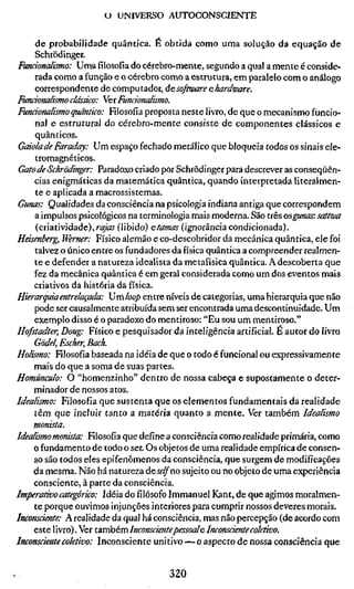 U UNIVERSO AUTOCONSCIENTE

   de probabilidade quântica. É obtida como uma solução da equação de
   Schiodinger.
Funcionalèmo: Umafilosofiado cérebro-mente, segundo a qual a mente é conside-
   rada como a função e o cérebro como a estrutura, em paralelo com o análogo
   correspondente de computador, àcsoftware e hardware.
Funcionalismo clássico: Yei Funcionalismo.
Fundonalismo quântico: Filosofia proposta neste livro, de que o mecanismo funcio-
    nal e estrutural do cérebro-mente consiste de componentes clássicos e
    quânticos.
Gaiola de Faraday: Um espaço fechado metálico que bloqueia todos os sinais ele-
    tromagnéticos.
Gato de Schrödinger: Paradoxo criado por Schrödinger para descrever as conseqüên-
    cias enigmáticas da matemática quântica, quando interpretada literalmen-
    te e aplicada a macrossistemas.
Gunas: Qualidades da consciência na psicologia indiana antiga que correspondem
    a impulsos psicológicos na terminologia mais moderna. São três o^ffinas: sattwa
    (criatividade),ri^kf (libido) etamas (ignorância condicionada).
Heisenberg, Werner: Físico alemão e co-descobridor da mecânica quântica, ele foi
    talvez o único entre os fundadores da física quântica a compreender realmen-
    te e defender a natureza idealista da metafísica quântica. A descoberta que
    fez da mecânica quântica é em geral considerada como um dos eventos mais
    criativos da história da física.
Hierarquia entrelaçada: Umloop entre níveis de categorias, uma hierarquia que não
    pode ser causalmente atribuída sem ser encontrada uma descontinuidade. Um
    exemplo disso é o paradoxo do mentiroso: "Eu sou um mentiroso."
Hofstadter, Doug: Físico e pesquisador da inteligência artificial. É autor do livro
    Gödel, Escher, Bach.
Holismo: Filosofia baseada na idéia de que o todo é funcional ou expressivamente
    mais do que a soma de suas partes.
Homúnculo: O "homenzinho" dentro de nossa cabeça e supostamente o deter-
    minador de nossos atos.
Idealismo: Filosofia que sustenta que os elementos fundamentais da realidade
    tèm que incluir tanto a matéria quanto a mente. Ver também Idealismo
    monista.
Idealismo monista: Filosofia que define a consciência como realidade primária, como
    o fundamento de todo o ser. Os objetos de uma realidade empírica de consen-
    so são todos eles epifenômenos da consciência, que surgem de modificações
    da mesma. Não há natureza deí^^no sujeito ou no objeto de uma experiência
    consciente, à parte da consciência.
Imperativo categórico: Idéia do filósofo Immanuel Kant, de que agimos moralmen-
    te porque ouvimos injunções interiores para cumprir nossos deveres morais.
Inconsciente: A realidade da qual há consciência, mas não percepção (de acordo com
    este livro). Ver tdiVchem Inconscientepessoal e Inconsciente coletivo.
Inconsciente coletivo: Inconsciente unitivo — o aspecto de nossa consciência que


                                          320
 