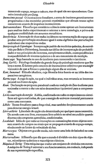 Glossário

      transcende espaço, tempo e cultura, mas do qual não nos apercebemos. Con-
      ceito introduzido por Jung.
Inconscientepessoal: O inconsciente freudiano, a arena de instintos geneticamente
     programados e das memórias pessoais reprimidas que afetam nossas ações
     conscientes através de impulsos inconscientes.
Instrumentalismo: Filosofia que considera a ciência como apenas um instrumento
     para analisar dados experimentais e orientar a nova tecnologia, e priva-a de
     qualquer credibilidade em assuntos metafísicos.
Interferência: A interação de duas ondas incidentes na mesma região do espaço que
     produz uma perturbação resultante igual à soma algébrica das perturbações
     individuais das respectivas ondas.
Interpretação de Copenhaffie: Interpretação padrão da mecânica quântica, desenvol-
     vida por Bohr e Heisenberg, baseada nas ideias de interpretação de probabili-
     dades e nos princípios da incerteza, complementaridade, correspondência e
     inseparabilidade do sistema quântico e de seu mecanismo de medição.
Jnanayoga: Yoga baseada no uso do intelecto para transcender o intelecto.
Jung, Carl G.: Psicólogo fundador da grande força da psicologia moderna que lhe
     leva o nome. É famoso pelo conceito de inconsciente coletivo e por seuinsight
     visionário de que a física e a psicologia algum dia se uniriam.
Kant, Immanuel: Filósofo idealista, cuja filosofia ética baseia-se na idéia dos im-
     perativos categóricos.
Karmayoga: Ayoga da ação, na qual o indivíduo atua, mas renuncia ao interesse
     pessoal nos frutos da ação.
Koan: Declaração ou pergunta paradoxal usada na tradição do Zen-budismo para
     estimular a mente a dar um salto descontínuo (quântico) para a compreen-
     são.
Lei da conservação da ener^: Aidéia, confirmada em todos os experimentos cientí-
     ficos até agora realizados, de que a energia do universo material permanece
     como uma constante.
Libido: Termo freudiano para a força vital, mas também freqüentemente usado
     para denotar energia sexual.
Livre-arbítrio: Liberdade de opção não determinada por qualquer causa necessária.
     De acordo com este livro, exercemos livre-arbítrio no nível secundário quando
     dizemos não a respostas aprendidas, condicionadas.
Localidade: Idéia de que todas as interações ou comunicações entre objetos ocor-
     rem através de campos ou sinais que se propagam através do espaço-tempo,
     obedecendo ao limite da velocidade da luz.
Macrocorpos: Objetos em grande escala, tais como uma bola de beisebol ou uma
     mesa.
Macrorrealismo: Afílosofia que diz que o mundo é dividido em dois tipos de obje-
     tos, microbjetos quânticos e macrobjetos clássicos.
Máquinade Turing: Uma máquina que traduz um conjunto de símbolos em outros.
     A máquina de Turing é universal e seu funcionamento, em essência, independe
     de sua representação específica.


                                     321
 
