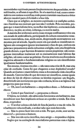 o UNIVERSO AUTOCONSCIENTE


necessidades espirituais passam freqüentemente despercebidas, ou são
sublimadas, se afloram à superfície. Se só a matéria é real, como o mate-
rialismo nos ensinou a acreditar, então posses materiais constituem o único
alicerce razoável para a felicidade e a boa vida.
     Claro que as religiões, os mestres espirituais e as tradições artísti-
cas e literárias nos ensinam que isso não é verdade. Pelo contrário, pre-
gam que o materialismo leva, na melhor das hipóteses, a uma saciedade
doentia e, na pior, ao crime, à doença, e a outros males.
     A maioria dos ocidentais aceita essas crenças conflitantes e vive em
um estado de ambivalência, participando da cultura consumista voraz-
mente materialista, mas, ainda assim, desprezando secretamente a si
mesmos por tal atitude. Aqueles entre nós que ainda se consideram re-
ligiosos não conseguem ignorar inteiramente o fato de que, embora em
palavras e pensamentos ainda cultuemos a religião, com uma freqüência
grande demais, o que fazemos desmente nossos propósitos: não conse-
guimos internalizar realmente até os ensinamentos mais básicos das
religiões, tal como o amor ao próximo. Outros resolvem sua dissonância
cognitiva adotando o fundamentalismo religioso ou um cientificismo
igualmente fundamentalista.
     Em resumo, vivemos em crise—não tanto uma crise de fé, mas uma
crise de confusão. Como foi que chegamos a esse deplorável estado.'*
Quando aceitamos o materialismo como a denominada visão científica
do mundo. Convencidos de que devemos ser científicos, somos iguais
ao dono da loja de objetos curiosos na história seguinte: um freguês,
descobrindo um instrumento que não conhecia, levou-o ao lojista e lhe
perguntou para que servia.
     — Oh, isso é um barómetro—respondeu o dono.—Informa se vai
chover.
     — Como é que funciona?—perguntou o cliente.
     O lojista, na verdade, não sabia como funcionava um barómetro, mas
reconhecer esse fato implicaria arriscar-se a perder a venda. Em vista
disso, respondeu:
    — O senhor coloca-o do lado de fora da janela e o traz de volta. Se
o barómetro volta molhado, o senhor sabe que está chovendo.
    — Mas eu posso fazer isso com a mão. Por que, então, usar um ba-
rómetro?— protestou o homem.
    — Mas isso não seria científico, meu amigo—respondeu o lojista.
     Sugiro que na aceitação do materialismo parecemos com o lojista.

                                   34
 