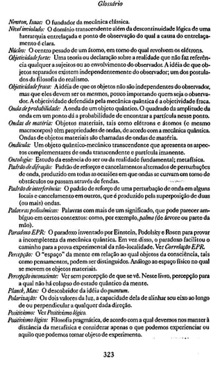 Glossário


Newton, Isaac: O fundador da mecânica clássica.
Nível inviolada: O domínio transcendente além da descontinuidade lógica d e uma
     hierarquia entrelaçada e ponto de observação do qual a causa do entrelaça-
     m e n t o é clara.
Núcleo: O centro pesado d e um átomo, em tomo do qual revolvem os elétrons.
Objetividade forte: Uma teoria ou declaração sobre a realidade que não faz referên-
     cia qualquer a sujeitos ou ao envolvimento do observador. A idéia d e que ob-
     jetos separados existem independentemente do observador; um dos postula-
     dos da filosofia do realismo.
ObjtíixMadefraca: A idéia de que os objetos não são independentes do observador,
     mas que eles devem ser os mesmos, pouco importando quem seja o observa-
     dor. A objetividade defendida pela mecânica quântica é a objetividade fraca.
Onda deprobabilidade: A onda de um objeto quântico. O quadrado da amplitude da
     onda em um ponto dá a probabilidade d e encontrar a partícula nesse ponto.
Ondas de matéria: Objetos materiais, tais como elétrons e átomos (e mesmo
     macrocorpos) têm propriedades de ondas, de acordo com a mecânica quântica.
     Ondas d e objetos materiais são chamadas de ondas d e matéria.
Ondkula: Um objeto quântico-mecânico transcendente que apresenta os aspec-
     tos complementares de onda transcendente e partícula imanente.
Ontolopa: Estudo da essência do ser ou da realidade fundamental; metafísica.
Padrão de dif ração: Padrão de reforços e cancelamentos alternados de perturbações
     d e onda, produzido em todas as ocasiões em que ondas se curvam em torno d e
     obstáculos ou passam através de fendas.                        • >.•,...>
Padrão de interferência: O padrão de reforço d e uma perturbação d e onda em alguns
     locais e cancelamento em outros, que é produzido pela superposição d e duas
     (ou mais) ondas.
Palavraspolissêmicas: Palavras com mais d e um significado, que pode parecer am-
     bíguo em certos contextos: como, por exemplo,/»«//«« (áe árvore ou parte da
     mão).
Paradoxo EPR: O paradoxo inventado por Einstein, Podolsky e Rosen para provar
     a incompleteza da mecânica quântica. Em vez disso, o paradoxo facilitou o
     caminho para a prova experimental da não-localidade. Ver Correlação EPR,
Percepção: O "espaço" da m e n t e em relação ao qual objetos da consciência, tais
     como pensamentos, podem ser distinguidos. Análogo ao espaço físico no qual
     se movem os objetos materiais.
Percepção inconsáente: Ver sem percepção de que se vê. Neste livro, percepção para
     a qual não há colapso do estado quântico da m e n t e .
Planck, Max: O descobridor da idéia ào quantum.
Polarização: Os dois valores da luz, a capacidade dela de alinhar seu eixo ao longo
     d e ou perpendicular a qualquer dada direção.
Positivismo: Wer Positivismo ló^o.
Positivismo lógico: Filosofia pragmática, de acordo com a qual devemos nos manter à
    distância da metafísica e considerar apenas o que podemos experienciar ou
    aquilo que podemos tornar objeto de experimento.


                                       323
 