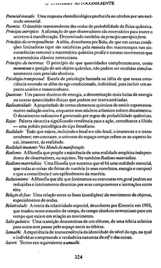 w uj>iïE,iv3w AU HJUOJNSGIErsíTE

Potencial evocado: Uma resposta eletrofisiológica produzida no cérebro por um estí-
     mulo sensorial.
Potentia: O domínio transcendente das ondas de probabilidade da física quântica.
Princípio antrópico: A afirmação de que observadores são necessários para trazer o
     universo à manifestação. Denominado também ácprincípio antrópicoforte.
Princípio da correspondência: A idéia, descoberta por Bohr, de que em certas condi-
    ções limitadoras (que são satisfeitas pela maioria dos macrocorpos nas cir-
     cunstâncias comuns) a matemática quântica prediz o mesmo movimento que
    a matemática clássica newtoniana.
Princípio da incerteza: O princípio de que quantidades complementares, como
    momentum e posição de um objeto quântico, não podem ser medidas simulta-
    neamente com precisão absoluta.
Psicologia transpessoal: Escola de psicologia baseada na idéia de que nossa cons-
    ciência estende-se além do ego condicionado, individual, para incluir um as-
     pecto unitivo e transcendente.
Quantum: Um pacote distinto de energia, a denominação mais baixa de energia
    ou outras quantidades físicas que podem ser intercambiadas.
Radioatividade: A propriedade de certos elementos químicos de emitir espontanea-
    mente radiação nociva, enquanto seus núcleos atômicos sofrem decaimento.
    O decaimento radioativo é governado por regras de probabilidade quânticas.
Rajas: Palavra sânscrita significando tendência para a ação, semelhante a libido
    — uma pulsão psicológica do tipo freudiano.
Realidade: Tudo que existe, incluindo o local e o não-local, o imanente e o trans-
    cendente; em contraste, o universo do espaço-tempo refere-se ao aspecto lo-
    cal, imanente, da realidade.
Realidade imanmte:Yet Mundo da manifestação.
Realismo: Afilosofiaque propõe a existência de uma realidade empírica indepen-
    dente de observadores, ou sujeitos. Ver também Realismo materialista.
Realismo materialista: Umafilosofiaque sustenta que só há uma realidade material,
    que todas as coisas são feitas de matéria (e seus correlatos, energia e campos)
    e que a consciência é um epifenômeno da matéria.
Reducicmismo: Afilosofiaque diz que fenômenos ou estruturas em geral podem ser
    reduzidas e inteiramente descritas por seus componentes e interações entre
    eles.
Relação defase: Uma relação entre as fases (condições) do movimento de objetos,
    especialmente de ondas.
Relatividade: A teoria da relatividade especial, descoberta por Einstein em 1905,
    que mudou nosso conceito de tempo, do tempo absoluto newtoniano para um
    tempo que existe em relação ao movimento.
Salto quântico: Uma transição descontínua de um elétron, de uma órbita atômica
    para outra sem passar pelo espaço entre as órbitas.
Samadhi: A experiência de transcendência da identidade do nível do ego, na qual
    o indivíduo compreende a verdadeira natureza áoselfe das coisas.
Satori: Termo zen equivalente âsamadhi.


                                     324
 
