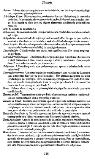 Glossário

Sattwa: Palavra sânscrita equivalente à criatividade, um dos impulsos psicológi-
     cos, segundo a psicologia hindu.
Schrödinger, Erwin: Físico austríaco, co-descobridor com Heisenberg da mecânica
     quântica, foi contrário à interpretação da probabilidade durante muito tem-
     po. Mais tarde na vida, aceitou alguns elementos da filosofia do idealismo
     monista.
Self: O sujeito da consciência.
Selfclássico: Termo usado neste livro para denotar a modalidade condicionada do
     self, o ego.
Selfquântico: A modalidade do sujeito primário àoself, além do ego, na qual reside a
     autêntica liberdade, a criatividade e a não-localidade da experiência humana.
Senda óctupla: Os oito princípios de vida enunciados pelo Buda para cessação da
     inquietude fundamental {dukká) da condição humana.
Sincroniciâade: Coincidências sem causa, mas significativas. Um termo emprega-
     do por Jung.
Sistema de realimentação: Um sistema hierárquico no qual o nível mais baixo afeta
     o nível mais alto e o nível mais alto reage e afeta o mais baixo. Um exemplo
     disso é uma sala controlada por termostato.
Solipsismo: A filosofia que diz que podemos provar apenas a existência de nosso
     çïo'puoself
Superposição coerente: Um estado quântico multifacetado, com relações de fase entre
     suas diferentes facetas (ou possibilidades). Um elétron que passa por uma
     fenda dupla, por exemplo, torna-se uma superposição coerente de dois esta-
     dos: um estado correspondente à sua passagem pela fenda 1 e outro corres-
     pondente à sua passagem pela fenda 2.
Tamas: Palavra sânscrita que, na psicologia hindu, significa tendência para ação
     condicionada.
Teorema de Bell Teorema formulado por Bell, afirmando que variáveis locais ocul-
     tas são incompatíveis com a mecânica quântica.
Teorema de Gódel: Teorema matemático que diz que todo sistema matemático
     substancial tem que ser ou incompleto ou inconsistente; há sempre uma pro-
     posição que um sistema matemático não pode provar com seus próprios axio-
     mas, mas, ainda assim, podemos intuir a validade da proposição.
Teoria da identidade: A filosofia baseada na idéia de que cada estado mental
    corresponde a e é idêntico a um estado fisico particular do cérebro.
Teoria da medição: A teoria de como um estado quântico expandido, multifacetado,
     reduz ou produz o colapso a uma única faceta ao efetuar a medição. Segundo
     pensamos, a medição é realizada apenas pela observação consciente, com um
    observador em estado de percepção.
Teoriado caos: Uma teoria de certos sistemas clássicos deterministas (denomina-
     dos de sistemas caóticos), cujo movimento é tão sensível às condições iniciais
     que não são suscetíveis a prognósticos a longo prazo. Para os materialistas,
    este caráter determinado, mas não previsível dos sistemas caóticos, tornam-
    nos uma metáfora conveniente para descrever fenômenos subjetivos.


                                      325
 