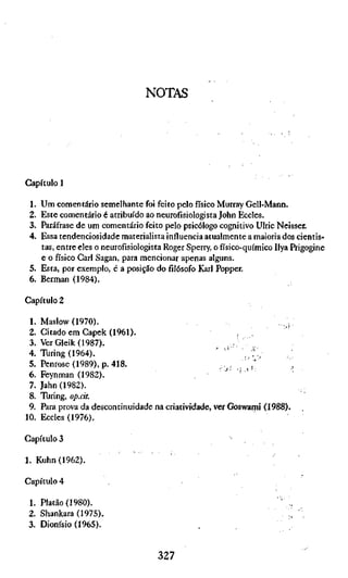 NOTAS




Capítulo 1

 1. Um comentário semelhante foi feito pelo físico Murray Gell-Mann.
 2. Este comentário é atribuído ao neurofisiologista John Eccies.
 3. Paráfrase de um comentário feito pelo psicólogo cognitivo Ulric Neisser.
 4. Essa tendenciosidade materialista influencia atualmente a maioria dos cientis-
    tas, entre eles o neurofisiologista Roger Sperry, o físico-químico Ilya Prigogine
    e o físico Cari Sagan, para mencionar apenas alguns.
 5. Esta, por exemplo, é a posição do filósofo Karl Popper.
 6. Berman (1984).

Capítulo 2

 1.   Maslow (1970).                                                  .;
 2.   Citado em Gapek (1961).                              , ,
 3.   VerGleik(1987).                                     : ..
 4.   Turing (1964).                                  ' "    , ?!;
 5.   Penrose (1989), p. 418.                           .;,.,,,
 6.   Feynman (1982).                                   " ' '
 7.   Jahn (1982).
 8.   Turing, op.cit.
 9.   Para prova da descontinuidade na criatividade, ver Goswami (1988).
10.   Eccies (1976).

Capítulos                                                ^

1. Kuhn (1962).

Capítulo 4

 1. Platão (1980).
 2. Shankara (1975).                                                       i '
 3. Dionísio (1965).


                                     327
 