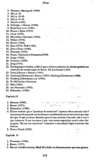 Notas

 3.    Harman e Rheingold (1984).
 4.    Ibid, p. 45.
 5.    Ibid, p. 28-30.
 6.    Ibid, p. 47-48.
  7.   Marcel (1980).
 8.    Selfridge e Neisser (1968).
 9.    Rumelhartetal. (1986).             ,            •
10.    Posner e îOein (1973).
11.    Crick (1978).
12.    McCarthy eGoswami (1992).
13.    Walker (1970).
14.    Eccles (1986).
15.    Bass (1975); Wolf (1984).
16.    Jahne Dunn (1986).
17.    Feynman (1982).
18.    Stuart, TakahashyeUmezawa (1979).
19.    Stapp (1982).
20.    Goswami (1990).
21.    Jung (1971).
22.    Em linguagem técnica, a idéia é que o sistema quântico do cérebro poderia ser
       resultado da condensação de Boson. Ver Lockwood (1989).
23.    Orme-Johnson e Haynes (1981).
24.    Grinberg-Zylberbaum e Ramos (1987); Grinberg-Zylberbaum (1988).
25.    Grinberg-Zylberbaum «•/A/. (1992).
26.    Ver McCarthy e Goswami.
27.    Bohr (1963).
28.    von Neumann (1955).                                        ,,,: :,
29.    Hofstadter (1980).

Capítulo 12                                                                      ; .•,.

 1. B a t e s o n ( 1 9 8 0 ) .       ;r   -H,     •:.' ; ., , . Í   ;: * L , > - -   '   .
 2. Brown (1977).                     < AA "'^ .                      i;
 3. Hofstadter (1980).                                               ' '
 4. E bem verdade que o "paradoxo do mentiroso" expresso dessa maneira não é
    incontestável mas pode ser facilmente transformado em incontestável por algo
    do tipo: O que eu estou dizendo agora é uma mentira. Contudo, não é isso o
    que interessa. O que interessa é que, com nossas suposições usuais sobre lin-
    guagem, "Eu sou um mentiroso" transmite a contradição lógica à maioria dos
    adultos.
 5. Peres eZurek (1982).

Capítulo 13

 1. Neumann (1954).
 2. Brown (1977).
 3. Em um trabalho recente, Mark Mitchell e eu demonstramos que uma genera-


                                      331
 