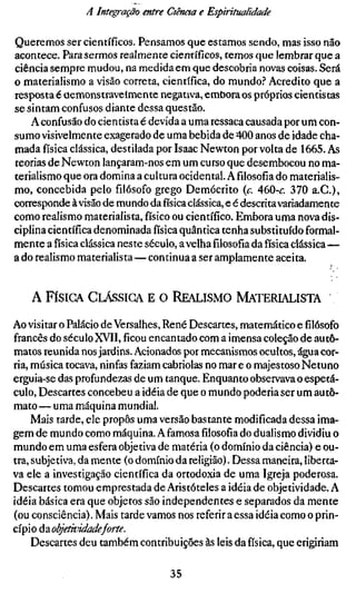 A Integração entre dénota e Espiritualidade

Queremos ser científicos. Pensamos que estamos sendo, mas isso não
acontece. Para sermos realmente científicos, temos que lembrar que a
ciência sempre mudou, na medida em que descobria novas coisas. Será
o materialismo a visão correta, científica, do mundo.^* Acredito que a
resposta é oemonstraveímente negativa, embora os próprios cientistas
se sintam confusos diante dessa questão.
    A confusão do cientista é devida a uma ressaca causada por um con-
sumo visivelmente exagerado de uma bebida de 400 anos de idade cha-
mada física clássica, destilada por Isaac Newton por volta de 1665. As
teorias de Newton lançaram-nos em um curso que desembocou no ma-
terialismo que ora domina a cultura ocidental. Afilosofiado materialis-
mo, concebida pelo filósofo grego Demócrito {c. 460-<r. 370 a.G.),
corresponde à visão de mundo da física clássica, e é descrita variadamente
como realismo materialista, físico ou científico. Embora uma nova dis-
ciplina científica denominada física quântica tenha substituído formal-
mente a física clássica neste século, a velhafilosofiada física clássica—
a do realismo materialista—conrinua a ser amplamente aceita.


    A FÍSICA CLÁSSICA E         O REALISMO MATERIALISTA

Ao visitar o Palácio de Versalhes, René Descartes, matemático e filósofo
francês do século XVII,ficouencantado com a imensa coleção de autô-
matos reunida nos jardins. Acionados por mecanismos ocultos, água cor-
ria, música tocava, ninfas faziam cabriolas no mar e o majestoso Netuno
erguia-se das profundezas de um tanque. Enquanto observava o espetá-
culo. Descartes concebeu a idéia de que o mundo poderia ser um autô-
mato — uma máquina mundial.
     Mais tarde, ele propôs uma versão bastante modificada dessa ima-
gem de mundo como máquina. A famosafilosofiado dualismo dividiu o
mundo em uma esfera objetiva de matéria (o domínio da ciência) e ou-
tra, subjetiva, da mente (o domínio da religião). Dessa maneira, liberta-
va ele a investigação científica da ortodoxia de uma Igreja poderosa.
Descartes tomou emprestada de Aristóteles a idéia de objetividade. A
idéia básica era que objetos são independentes e separados da mente
(ou consciência). Mais tarde vamos nos referir a essa idéia como o prin-
cípio á?Lobjetividadeforte.
     Descartes deu também contribuições às leis da física, que erigiriam

                                   35
 