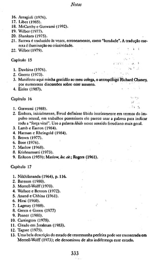 Notas

16. Assagioli (1976).
17. Libet(1985).
18. McCarthy eGoswami (1992).
19. Wilber(1977).
20. Shankara (1975).
21. Sattwa é traduzido às vezes, erroneamente, como "bondade". A tradução cor-
    reta 6 iluminação ou criatividade.
22. Wilber(1979).                                            ,     ' ' '

Capítulo 15                                                          ,•

 1. Dawkins (1976).
 2. Geertz (1973).                              ''              ; '^
 3. Manifesto aqui minha gratidão ao meu colega, o antropólogo tóchard Chaney,
    por numerosas discussões sobre eStsé assunto.
 4. Eisler (1987).                                              ' •

Capítulo 16                                                               •'••'•y

 1. Goswami (1988).                                                         ' '"
 2. Embora, inicialmente, Freud definisse libido inteiramente em termos do im-
    pulso sexual, em trabalhos posteriores ele parece usar a palavra para indicar
    toda a "força vital". Uso a palavra libido neste sentido freudiano mais geral.
 3. LambeEaston (1984).
 4. Harman e Rheingold (1984).
 5. Brown (1977).
 6. Böse (1976).
 7. Maslow (1968).
 8. Krishnamurti (1973).
 9. Erikson (1959); Maslow, loc. cit.; Rogers (1961).

Capítulo 17

 1.   Nikhilananda(1964),p. 116.
 2.   Bateson (1980).
 3.   Merrell-Wolff(1970).
 4.   Wallace e Benson (1972).
 5.   AnandeChhina(1961).
 6.   Hirai (1960).
 7.   Lagmay (1988).
 8.   Green e Green (1977)
 9.   Posner (1980).
10.   Carrington (1978).
11.   Citado em Joralman (1983).
12.   Tagore (1975).
13.   Uma bela descrição do estado de testemunha perfeita pode ser encontrada em
      Merreil-Wolff (1973); ele denominou de alta indiferença esse estado.


                                    333
 