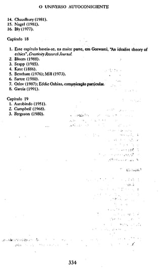 o UNIVERSO AUTOCONSCIENTE

14. Chaudhury(1981).
15. Nagel (1981).
16. Bly(1977).

Capítulo 18

 1. Este capítulo baseia-se, na maior parte, em Goswami, "An idealist theory of
    ethics", Creativity Research Journal.
 2. Bloom (1988).                                             ,
 3. Stapp (1985).
 4. Kant (1886).                                       . . ., ,
 5. Bentham (1976); Mill (1973).                         .     .
 6. Sartre (1980).
 7. Orlov (1987); Eddie Oshins, compnic^^o particular.
 8. Garcia (1991).

Capítulo 19
 1. Aurobindo (1951).
 2. Campbell (1968).                                    . .       ,
 3. Ferguson (1980).               ,    !,•;,•.               -




                                                                  -.   cU/.ciK'




                                  334
 