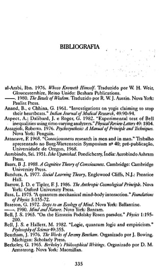 BIBLIOGRAFIA




al-Arabi, Ibn. 1976. Whoso Knoweth Himself. Traduzido por W. H. Weir,
    Gloucestershire, Reino Unido: Beshara Publications.
      . 1980. The Bezels of Wisdom. Traduzido por R. W J. Austin. Nova York:
    Paulist Press.
Anand, B., e Chhina, G. 1961. "Investigations on yogis claiming to stop
    their heartbeats." Indian Journal of Medical Research, 49:90-94.
Aspect, A.; Dalibard, J. e Roger, G. 1982. "Experimental test of Bell
    inequalities using time-varying analyzers." PhysicalReview Letters 49:1804.
Assagioli, Roberto. 1976. Psychosynthesis: A Manual of Principle and Technique
    Nova York: Penguin.
Attneave, E 1968. "Consciousness research in men and in man." Trabalho
    apresentado no Burg-Wartenstein Symposium n * 40; pré-publicação.
                                                       *
    Universidade de Oregon, 1968.
Aurobindo, Sri. 1951. Isha Upanishad. Pondicherry, India: Aurobindo Ashram
    Press.
Baars, B .J. 1988. A Cogtitive Theory of Consciousness. Cambridge: Cambridge
    University Press.
Bandura, A. 1977. Social Learning Theory, Englewood Cliffs, N.J.: Prentice
    Hall.
Barrow, J. D. e Tip 1er, E J. 1986. The Anthropic Cosmological Prindple. Nova
    York: Oxford University Press.
Bass, L. 1975. 'A quantum mechanical mind-hoày interaction."Foundations
    of Physics 5:155-72.
Bateson, G. 1972. Steps to an Ecology of Mind. Nova York: Ballantine.
     . 1980. Mind and Nature. Nova York: Bantam.
Bell, J. S. 1965. "On the Einstein Podolsky Rosen paradox." Physics 1:195-
    200.
Bell, J. S. e Hallett, M. 1982. "Logic, quantum logic and empiricism."
    Piylosophy of Saence 49:355.
Bentham, J. 1976. The Works of Jeremy Bentham. Organizado por J. Bowing.
    Michigan: Scholarly Press.
Berkeley, G. 1965. Berkeley's Philosophical Writings. Organizado por D. M.
   Armstrong. Nova York: Macmillan.

                                  335
 