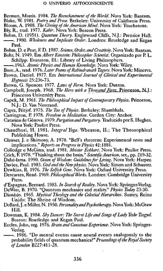 o UNIVERSO AUTOCONSCIENTE

Berman, Morris. 1984. The Reenchantment of the World. Nova York: Bantam.
Blake, W 1981. Poetry and Prose. Berkeley: University of California Press.
Bloom, A. 1988. The Closing of the American Mind. Nova York: Touchstone.
Bly, R., trad. 1977. Kabir. Nova York: Beacon Press.
Böhm, D. (1951). Quantum Theory. Englewood Cliffs, N.J.: Prentice Hall.
     . 1980. Wholeness and Implicate Order. Londres: Routledge and Kegan
    Paul.
Böhm, D. e Peat, E D. 1987. Science, Order, andCreativiy. Nova York: Bantam.
Bohr, N. 1949. Em Albert Einstm: Philosopher Scientist. Organizado por R L.
    Schilpp. Evanston, 111.: Library of Living Philosophers.
     .1963. Atomic Physics and Human Knowledge. Nova York: Wiley.
Bose, A., trad. 1976. Later Poems of Rabindranath Tagore. Nova York: Minerva.
Brown, Daniel. 1977. Em International!ournal of Clinical and Experimental
    Hypnosis 25:236-73.
Brown, G. Spencer. 1977. Laws of Form. Nova York: Dutton.
Campbell, Joseph. 1968. The Hero with a Thou^nd^F^SÉLJËnxicsXQih^^].'.
    Princeton University Press.
Capek, M. 1961. The Philosophical Impact of Contemporary Physics. Princeton,
    N.J.: D. Van Nostrand.
Capra, Fritjof. 1975. The Tao of Physics. Berkeley: Shambhala.
Carrington, P. 1978. Freedom in Meditation. Garden City: Anchor.
Catarina de Gênova. 1979. Purgation and Purgatory. Traduzido por S. Hughes.
    Nova York: Paulist Press.
Chaudhuri, H. 1981. Integral Yoga. Wheaton, II.: The Theosophical
    Publishing House.
Clauser, J. e Shimony, A. 1978. "Bell's theorem: Experimental tests and
    implications." Reports on Progress in Physics 41:1881.
CoUedge e McGinn, trad. 1981. Master Eckhart. Nova York: Paulist Press.
Crick, E 1978. "Thinking about the brain." Scientific American, set., pp. 219-32.
Dalai-lama. 1990. Ocean of Wisdom: Guidelines for Living. Nova York: Harper.
Davies, Paul. 1983. God and the New physics. Nova York: Simon and Schuster.
Dawkins, R. 1976. The Selfish Gene. Nova York: Oxford University Press.
Descartes, Rene. 1969. Philosophical Works. Londres: Cambridge University
    Press.
d'Espagnat, Bernard. 1983. In Search of Reality. Nova York: Springer-Verlag.
DeWitt, B. 1970. "Quantum mechanics and reality." Physics Today 23:30.
Dionísio. 1965. Mystical Theology and the Celestial Hierarchies. Surrey, Reino
    Unido: The Shrine of Wisdom.
DoUard, J. e Miller, N. 1950. Personality and Psychotherapy. Nova York: McGraw
    Hill.
Dowman, K. 1984. Sky Dancer: The Secret Life and Songs of Lady Yeshe Tsogye
    Boston: Routledge and Kegan Paul.
Eccles, John, org. 1976. Brain and Consäous Experience. Nova York: Springer-
    Verlag.
     . 1986. "Do mental events cause neural events analogously to the
    prohahity ïxclàs 0Î quiinturamechnmcs}'" Proceedings of the Royal Sodety
    of London mZ7An-ZS.

                                   336
 