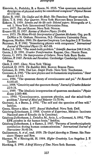 monograjm

Einstein, A., Podolsky, B. e Rosen, N. 1935. "Can quantum mechanical
   description of physical reality be considered complete.^" Physical Review
    Al:lll-m.
Eisler, R. 1987. The Chalice and the Blade. São Francisco: Harper and Row.
Eliot, T. S. 1943. Four Quartets. Nova York: Harcourt Brace Jovanovich.
Erikson, E. 1959. Identity and the life cycle: Selected papers. Monografia n'^ 1,
    vol. 1. Nova York: International Universities Press.
     . 1977. Toys and Reasons. Nova York: Norton.
Everett III, H. 1957. Reviews of Modern Physics 29:454.
     . 1973. The Many-Worlds Interpretation of Quantum Mechanics. Org. por B
    DeWitt e N. Graham. Princeton, N.J.: Princeton University Press.
Ferguson, Marilyn. 1980. The Aquarian Conspiracy. Los Angeles: J. P. Tarcher.
Feynman, R. P 1982. "Stimulating physics with computers." International
    Journal of Theoretical Physics 21: 467-88.
Fodor, J.A. 1981. "The mind-body problem." Scientific American 244:114-23,
Garcia, J. D. 1991. Creative Transformation. Eugene, Ore.: Noetic Press.
Geertz, C. 1973. The Interpretation of Cultures. Nova York: Basic Books.
Gibbins, P. 1987. Particles and Paradoxes. Cambridge: Cambridge University
    Press
Gleik, J. 1987. Chaos. Nova York: Viking.
Goddard, D. 1970. The Buddhist Bible. Boston: Beacon Press.
Goleman, D. 1986. Vital lies. Simple Truths. Nova York: Touchstone.
Goswami, A. 1985. "The new physics and its humanistic implications." »S'tE'i'i'/
    Reason A:'S-Z.
     . 1986. "The quantum theory of consciousness and psi." Psi Research
    5:145-65.
     . 1988. "Creativity and the quantum úieorj.'" Journal of Creative Behavior
    22:9-31,
     . 1989. 'TTie idealistic interpretation of quantum mechanics." Physics
    Essays 2:385-400.
        1990. "Consciousness, quantum physics, and the mind-body
    problem." Journal of Mind and Behavior 11:75-96.
Goswami, A. e Burns, J. 1992. "The self and the question of free will."
    Inédito.
Green, Elmer e Alice. 1977. Beyond Biofeedback. Nova York: Dell.
Grinberg-Zyberbaum, J. 1988. Creation of Experience, México: Instituto
    Nacional para el Estúdio de la Concienci.
Grinberg-Zylberbaum, J., Delaflor, M., Attie, L. e Goswami, A. 1992. "The
    EPR paradox in the human brain." Inédite.
Grinberg-Zylberbaum, J. e Ramos, J. 1987. "Patterns of interhemispheric
    correlation during human communication." International Journal of
    Neuroscience 36:41-54.
Guillaumont, A. etal, trad. 1959. The Gospel According to Thomas. São Fran-
    cisco: Harper and Row.
Harman, W. e Rheingold, H. 1984. Higher Creativity. Los Angeles: J. P.
    Tarcher.
Hawking, S. 1990. A Brief History of Time. Nova York: Bantam.

                                   337
 