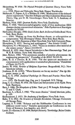Heisenberg, W 1930. The Physical Prinápks of Quantum Theory. Nova York:
    Dover.
     . 1958. Physics and Philosophy. Nova York: Harper Torchbooks.
Hellmuth, T., Zajonc, A. G. e Waither, H. 1986. "Realizations of the delayed
    choice experiment." EmiVíÇw Techniques and Ideas in Quantum Measureme
    Theory. Org. por D. M. Greenberger. Nova York: N. Y. Academy of
    Science.
Herbert, Nick. 1985. Quantum Reality. Nova York: Doubleday.
Hirai, T. 1960. "Eletroencephalographic study of Zen meditation: EEG
    changes during concentrated relaxation." Folia PsychiatricaetNeurolo^ca
    Japanica 16:76-105.
Hofstadter, Douglas. 1980. Gödel, Escher, Bach: An Eternal Golden Braid. Nov
    York: Basic Books.
      . 1984. "Waking up from the Boolean dream, or subcognition as
    computation." Em Metama^calThemas. Nova York: Basic Books.
Hook, S., org. 196Q. Dimensions ofMind. Nova York: NewYork University Press.
Humphrey, N. 1972. "Seeing and nothingness." New Scientist 53:682.
Humphrey, N. e Weiskran tz, L. 1967. "Vision in monkeys after removal of
    the striate cortex." Nature 215:595-97.
Husserl, E. 1952. Ideas: General Introduction to Pure Phenomenology. Trad, p
    W R. B. Gibson. Nova York: Macmillan.
Jahn, Robert. 1982. "The persistent paradox of psychic phenomena: An
    engineering perspective." Proceedings of the IEEE 70:135-70.
Jahn, R. G. e Dunne, B. R. 1986. "On the quantum mechanics of
    consciousness with apphcations to anomalous phenomena."Foundations
    of Physics 16:771-72.
James, W 1958. Varieties of Religious Experience. Bergenfíeld, N.J.: New
    American Library.
Joralman, D. H. (1983). "When Einstein sat for my mother." New Age Ma-
    gazine, março, p. 40.
Jung, C. G. 1968. Analytical Psychology: Its Theory and Practice. Nova York
    Vintage.
     . 1971. The Portable Jung. Org. por J. Campbell. N.Y: Viking.
Jung, C. G. e Pauli, W 1955. The Nature and Interpretation of the Psyche. Nova
    York: Pantheon.
Kant, I. 1886. The Metaphysics of Ethics. Trad, por J. W Semple. Edimburgo:
    T. and T. Clark.
Kaufman, L. e Rock, I. 1982. "The moon illusion." Saentif American, julho,
    p. 120.
Krishnamurti, J. 1973. The Awakening of Intelligence. Nova York: Avon.
Kuhn, T. S. 1962. The Structure of Scientific Revolutions. Chicago: University
    of Chicago Press.
Lagmay, A. V 1988. "Science and the Siddhartha: Confluence in two
    different world views." Trabalho apresentado na Conference on the
    Unity of Sciences. Los Angeles, nov. 24-27.
Lamb, D. e Easton, S. M. Í9S4. Multiple Discovery. Trowbridge, Reino Unido:
    Avebury.

                                  338
 