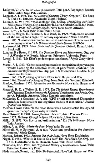 Bibliografia

Lefebvre, V 1977. The Structure of Awareness. Trad, por A. Rappaport. Beverly
    Hills, Calif.: Sage Publications.
Leggett, A. J. 1986. Em The Lesson of Quantum Theory. Org. por J. De Boer,
    E. Dal e O. Ulfbeck. Amsterdã: North Holland.
Leibniz, G. W. 1898. "Monadology." Em Leibniz: Monadology and Other
    Philosophical Writings. Org. e trad, por R. Latta. Oxford: Clarendon Press.
Leonard, G. 1990. The Ultimate Athlete. Nova York: North Atlantic.
     . 1978. The Silent Pulse. Nova York: Dutton.
Libet, B., Wright, E., Feinstein, B. e Pearl, D. 1979. "Subjective referral
    of the timing for a cognitive sensory experience." Brain 102-193.
      . 1985. "Unconscious cerebral initiative and the role of conscious will
    in voluntary action." The Behavioral and Brain Sciences 8:529-66.
Lockwood, M. 1989. Mind, Brain, and the Quantum. Oxford, Reino Unido:
    Blackwell.
London, E e Bauer, E. 1983. Em Quantum Theory and Measurement. Org. por
    J. A.Wheeler e W Zurek. Princeton: Princeton University Press.
Lowell, J. 1989. "Mr. Eliot's guide to quantum theory" Physics Today 42:46-
    47.
Marcel, A. J. 1980. "Conscious and preconscious recognition of polysemous
    words: Locating the selective effect of prior verbal context." Em
   Attention and Performance VIU. Org. por R. S. Nickerson. Hillsdale, N.J.:
    Lawrence Erlbaum.
     . 1966. The Psychology of Science. Nova York: Harper and Row.
     . 1968. Towards a Psychology ofBeing. Nova York: Van Nostrand Reinhold.
Maslow, Abraham. 1970. Motivation and Personality. Nova York: Harper and
    Row.
Mattuck, R. D. e Walker, E. H. 1979. Em The Iceland Papers: Experimental
   and Theoretical Explorations into the Relation of Consciousness and Physics. O
    por A. Puharich. Amherst, Wise: Essentia Associates.
McCarthy, K. e Goswami, A. A sair. "CPU or self-reference.? Discerning
    quantum functionalism and cognitive models of mentation." Journal
    of Mind and Behavior.
Mermin, David. 1985. "Is the moon there when nobody looks.? Reality and
    quantum theory" Physics Today 38:38-49.
Merrell-Wolff, E 1970. Introceptualism. Phoenix, Ariz.: Phoenix Press.
     . 1973. Pathways Through to Space. Nova York: Julian Press.
Mill, J. S. 1973. "On liberty and utilitarianism." Em The Utilitarians. Nova
   York: Anchor.
Milne, A. A. 1926. Winnie-the-Pooh. Nova York: Dutton.
Mitchell, M. e Goswami, A. A sair. "Quantum mechanics for observer
    sys tems. " Physics Essays.
Monroe, Robert. 1973. Journeys Out of the Body. Nova York: Doubleday.
Nagel, T. 1981. "What is it like to be a bat.?" Em The Mind's Eye. Org. por
    D. R. Hofstadter e D. C. Dennett. Nova York: Basic Books.
Neumann, Eric. 1954. The Origins and History of Consciousness. Nova York:
   Princeton University Press.
Nikhilananda, Swami, trad. 1964. The Upanuhads. Nova York: Harper and Row.

                                   339
 