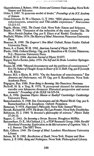 Oppenheimer, J. Robert. 1954. Science and Common Understanding. Nova York
    Simon and Schuster.
Orlov, Y. 1987. "A quantum model of doubt." Proceedings of the N.Y. Academy
    of Sdences.
Orme-Johnson, D. W e Haynes, C. T. 1981. "EEG phase-coherence, pure
    consciousness, creativity and TM-siddhi experience." Neuroscience
    13:211-17.
Pagels, Heinz. 1982. The Cosmic Code. Nova York: Simon and Schuster.
Pearle, P. 1984. "Dynamics of the reduction of the state vector." Em The
    Wave-Particle Dualism. Org. por S. Diner et al Riedel: Dordrecht.
Penfield, Wilder. 1976. The Mystery ofMind. Princeton: Princeton University
    Press.
Penrose, R. 1989. The Emperor's New Mind. Oxford, Reino Unido: Oxford
    University Press.
Peres, A. e Zurek, W. H. 1982. American Journal of Physics 50:807.
Platão. 1980. Collected Dialogs. Org. por E. Hamilton e H. Cairns. Princeton,
    N.J.: Princeton University Press.
Pollard, W G. 1984. American Journal of Physics 52:877.
Popper, Karl e Eccles, John. 1976. The Self and Its Brain. Londres: Springer-
    Verlag.
Posner, M. 1980. "Mental chronometry and the problem of consciousness."
    Em The Nature of Thought: Essays in Honor ofD. 0. Hebb. Org. porP. Jusczy
    e R. Klein.
Posner, M.L e Klein, R. 1973. "On the functions of consciousness." Em
    Attention and Performance, vol. IV Org. por S. Kornbloom. Nova York:
    Academic Press.
Prigogine, Ilya. 1980. From Bang to Becoming. São Francisco: Freeman.
Puthoff, H. E. e Targ, R. 1976. "A perceptual channel for information
    transfer over kilometer distances: Historical perspective and recent
    research." Proceedings of the IEEE 64:329-54.
Rae, A. 1986. Quantum Physics: Illusion or Reality? Cambridge: Cambridge
    University Press.
Ramachandran, S. 1980. Em Consdousness and the Physical World. Org. por S
    Ramachandran e B. Josephson. Oxford: Pergamon.
Ramanan, V 1978. Nagarjuna's Philosophy. Nova York: Samuel Weiser.
Restak, Richard M. 1979. The Brain: The Last Frontier. Nova York: Doubleday.
Robinson, H. J. 1984. "A theorist's philosophy of science." Physics Today
    37:24-32.
Rogers, C. 1961. On Becoming a Person. Boston: Houghton Mifflin.
Rummelhart, D. E., McClelland, J. L. e PDP Research Group. 1986. Parallel
    Distributed Processing: Explorations in the Microstructure of Cognition. Vo
    e 2. Boston: The MIT Press.
Ryle, Gilbert. 1949. The Concept of Mind. Londres: Hutchinson University
    Library.
Sabom, M. B. 1982. Recollections of Death. Nova York: Harper and Row.
Sartre, J. R 1956. Bang and Nothingness. Nova York: Philosophical Library.


                                   340
 