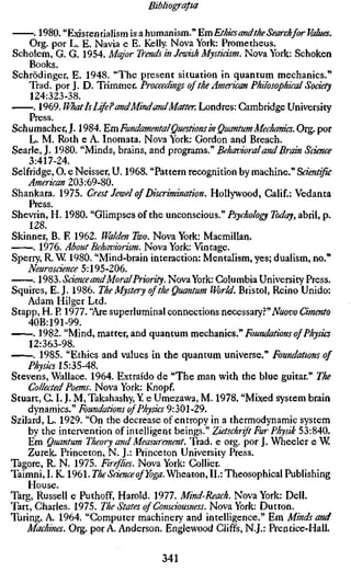 Bibliografia

      . 1980. "Existentialism is a humanism." ^m Ethics andthe Search for Values.
    Org. por L. E. Navia e E. Kelly. Nova York: Prometheus.
Scholem, G. G. 1954. Major Trends in Jewish Mysticism. Nova York: Schoken
    Books.
Schrödinger, E. 1948. "The present situation in quantum mechanics."
    Trad, por J. D. Trimmer. Proceedings of the American Philosophical Socie
     124:323-38.
      . 1969. What Is Life? andMindandMatter. Londres: Cambridge University
    Press.
Schumacher, J. 1984. Em Fundamental Questions in Quantum Mechanics. Org. p
    L. M. Roth e A. Inomata. Nova York: Gordon and Breach.
Searle, J. 1980. "Minds, brains, and programs." Behavioral and Brain Science
    3:417-24.
Selfridge, O. e Neisser, U. 1968. "Pattern recognition by machine." Scientific
    American 203:69-80.
Shankara. 1975. Crest Jewel of Discrimination. Hollywood, Calif.: Vedanta
    Press.
Shevrin, H. 1980. "Glimpses of the unconscious." Psychology Today, abril, p.
    128.
Skinner, B. E 1962. Waiden Two. Nova York: Macmillan.
      . 1976. About Behaviorism. Nova York: Vintage.
Sperry, R. W 1980. "Mind-brain interaction: Mentalism, yes; dualism, no."
    Neurosdence 5:195-206.
      . V^^l). Science and Moral Priority. Nova York: Columbia University Press.
Squires, E. J. 1986. The Mystery of the Quantum World. Bristol, Reino Unido:
    Adam Hilger Ltd.
Stapp, H. P. 1977. "Are superluminal connections necessary?"iVao&o Cimento
    40B:191-99.
      . 1982. "Mind, matter, and quantum mccamcs.'' Foundations of Physics
    12:363-98.
        1985. "Ethics and values in the quantum universe." Foundations of
    Physics 15:35-48.
Stevens, Wallace. 1964. Extraído de "The man with the blue guitar." The
    Collected Poems. Nova York: Knopf.
Stuart, C. L J. M, Takahashy, Y e Umezawa, M. 1978. "Mixed system brain
    dynamics." Foundations of Physics 9:301-29.
Szilard, L. 1929. "On the decrease of entropy in a thermodynamic system
    by the intervention of intelligent beings." Zietschrift Fur Physik 53:840.
    Em Quantum Theory and Measurement. Trad, e org. por J. Wheeler e W
    Zurek. Princeton, N. J.: Princeton University Press.
Tagore, R. N. 1975. Fir^lies. Nova York: Collier.
Taimni, I. K. 1961. TheSdenceofYoga.'^hezton, II.:Theosophical Publishing
    House.
Targ, Russell e Puthoff, Harold. 1977. Mind-Reach. Nova York: Dell.
Tart, Charles. 1975. The States of Consciousness. Nova York: Dutton.
Turing, A. 1964. "Computer machinery and intelligence." Em Minds and
    Machines. Org. por A. Anderson. Englewood Cliffs, N.J.: Prentice-Hall.

                                   341
 
