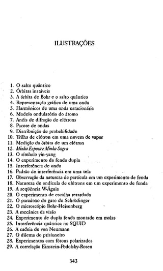 ILUSTRAÇÕES




 1. O salto quântico
 2. Orbitas instáveis
 3. A órbita de Bohr e o salto quântico
 4. Representação gráfica de uma onda
 5. Harmônicos de uma onda estacionária
 6. Modelo ondulatório do átomo
 7. Anéis de difração de elétrons
 8. Pacote de ondas
 9. Distribuição de probabilidade
10. Trilha de elétron em uma nuvem de vapor
11. Medição da órbita de um elétron
12. Minha Esposa e Minha Sogra
13. O símbolo yin-yang
14. O experimento da fenda dupla
15. Interferência de onda
16. Padrão de interferência em uma tela
17. Observação da natureza de partícula em um experimento de fenda
18. Natureza de ondícula de elétrons em um experimento de fenda
19. A seqüência W-Aguia
20. O experimento de escolha retardada
21. O paradoxo do gato de Schrödinger
22. O microscópio Bohr-Heisenberg
23. A mecânica da visão
24. Experimento de dupla fenda montado em molas
25. Interferência quântica no SQUID
26. A cadeia de von Neumann
27. O dilema do prisioneiro
28. Experimentos com fótons polarizados
29. A correlação Einstein-Podolsky-Rosen

                             343
 