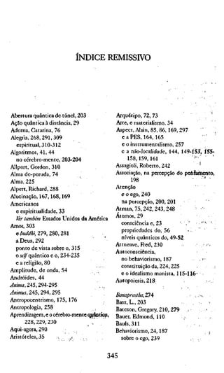 ÍNDICE REMISSIVO




 Abertura quântica de túnel, 203             Arquétipo, 72, 73                        . '
 Ação quântica à distância, 29               Arte, e materialismo, 34
 Adorna, Catarina, 76                        Aspect, Alain, 85, 86,169, 297
 Alegria, 268,291,309                          e a P E S , 164,165
   espiritual, 310-312                         e o instrumentalismo, 257
Algoritmos, 41, 44                             e a náo-localidade, 144, 149-ÍS3, ÍS5-
   no cérebro-mente, 203-204                      158,159,161                '''•
Allport, Gordon, 310                         Assagioli, Roberto, 242
Alma de-peruda, 74                           Associação, na percepção do pehSaihento,
Alma, 225                                           198                      • •'-" •
Alpert, Richard, 288                         Atenção
Alucinação, 167,168,169                        e o ego, 240
Americanos                                     na percepção, 200, 201
   e espiritualidade, 33                     Atman, 75, 242,243, 248
                                             Átomos, 29
   Pir também Estados Unidos da América
                                               consciência e, 23          ,'       •" '
Amor, 303
                                               propriedades do, 56
   e^»aMíí;279,280,281
                                               níveis quânticos do, 49-52
   a Deus, 292
                                             Attneave, Fred, 230                       '-
   ponto de vista sobre o, 315
                                             Autoconsciência,
   o í í ^ quântico e o, 234-235
                                               no behaviorismo, 187               .'•
   e a religião, 80
                                               constituição da, 224,225
Amplitude, de onda, 54
                                               e o idealismo monista, 115-116'
Andróides, 44
                                             Autopoiesis, 218
iíwOTA, 245,294-295
Animus, 245,294, 295
                                             Banaprastha,ZlA                 ,,,---
Antropocentrismo, 175, 176                   Bass, L., 203
Antropologia, 258                            Bateson, Gregory, 210, 279 ;,           '
Aprendizagem, e o cérebro-mente q^iâotiç^,   Bauer, Edmond, 110         ,.
         228,229,230             , - V       Bauls,311
Aqui-agora, 290                              Behaviorismo, 24,187                   , ;
Aristóteles, 35        -,   ..i                sobre o ego, 239            , .


                                        345
 
