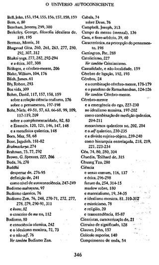 o UNIVERSO AUTOCONSCIENTE


Bell, John, 153,154,155,156,157,158,159      Cabala, 74
Bem, o, 80                                     sobre Deus, 76
Bentham, Jeremy, 299,300                     Campbell, Joseph, 313
Berkeley, George, filosofia idealista de,    Campo da mente (mental), 136
        189, 195                             Caos, e livre-arbítrío, 39, 40
Berman, Morris, 31                           Característica, na percepção do pensamen-
Bhagavad Gita, 260, 261, 263, 277, 280,             to, 198
       292,307,312                           Carrington, Pat, 288
Bhakti yoga, 277,282,292-294                 Catolicismo, 227
   e a ética, 307,308                          Ur também Cristianismo.
Biólogos, e cérebro-mente, 206               Causalidade, e não-localidade, 159
Blake, William, 104,176                      Cérebro de ligação, 192, 193
Blish, James, 61                             Cérebro, 24
Bly, Robert, 293                               e a combinação cérebro-mente, 178-179
Boa vida, 309                                  e o paradoxo de Ramachandran, 124-126
Böhm, David, 117,157,158,159                   Ver também Cérebro-mente.
   sobre a relação ciência-realismo, 176     Cérebro-mente
  sobre o pensamento, 197-198                  e a emergência do ego, 227-230
Bohr, Niels, 49-51, 57, 63, 66-68, 99,109,     no idealismo monista, 197-202
       117-119,209                             como combinação de medição quântica,
  sobre a complementaridade, 82, 83              204-211
  e Einstein, 120,121,146,147,148              mecanismos quânticos no, 202, 204
  e a metafísica quântica, 148                 e o íí^quântico, 230-235
Born, Max, 58, 68                              e a divisão sujeito-objeto, 239-240
Böse, Jagadish, 181-82                         como hierarquia entrelaçada, 218, 219,
Brahmacharya,ZlA                                 221,223-234
Brahman, 73,77,292                           Céu, 74, 80, 280, 304
Brown, G. Spencer, 227,266                   Chardin, Teilhard de, 315
Buda, 76,270                                 ChuangTzu,280
Buddhi                                       Ciência
  despertar de, 276-95                         e senso comum, 116, 137
  definição de, 241                            e ética, 296-298
  como nível de autoconsciência, 247-249       futuro da, 254,314-15
Budismo mahayana, 97                           maslow sobre, 180
Budismo tântrico, 76                           e materialismo, 19, 34-35            •'
Budismo Zen, 76, 248, 270-71, 272, 277,        e idealismo monista, 81, 310-312'       '
       278,279,290-91,311                      e misticismo, 78
  ekoans,%2                                    e religião, 20
  o conceito de mu no, 112                     e transcendência, 85-87            '
Budismo, 80                                  Cientistas, caracterização de, 21 ' '
  e consciência cósmica, 242                 Circuito de significado, 128
  e o idealismo monista, 72, 73              Clauser, John, 157               " •
  e o não-se/f, 76                           Colícolo superior, 140
  Ur tamòém budismo Zen.                     Comprimento de onda, 54


                                        346
 