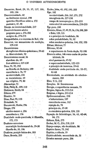 o UNIVERSO AUTOCONSCIENTE


Descartes, René, 29, 35, 37, 137, 181,        Eccles, John, 43,192,193,203
       185,186                                Ego, 182
Descontinuidade, 42                             na criatividade, 266, 267, 271, 272
   no fenômeno mental, 198                      emergência do, 227-230
   questões fílosófícas sobre a, 172            tempo de introspecção e, 231-233
  quantum e, 47,48                              como nível de autoconsciência, 230-233
Desejo, na intencionalidade, 237             Ego puro, 240
Desenvolvimento adulto                        Einstein, Albert, 37,49,55,56,176,198,289
   programa para o, 276-282                     eBohr, 120,121
   estágios do, 274-275                         e o princípio de localidade, 86
Desigualdades, e o teorema de Bell, 154         sobre probabilidade, 91, 92
Detector, ver mecanismo de medição,             sobre mecânica quântica, 144,152,153
       129-130                               Ekhart, Meister, 77
Determinismo                                 Elétrons, 82-84
  divergências clássico-quânticas e, 59-60      e experimento da fenda dupla, 92-100
  vs. Aleatoriedade, 92                      Einstein sobre, 146 como ondas de proba-
Determinismo causai, 36                             bilidade, 56
  abandono do, 69                               nível quantum de, 47-52
  livre-arbítrio e, 137-138                     e supercondutividade, 122-123
Deus, 91, 92, 292                               e princípio de incerteza, 59-61
  na filosofia de Berkeley, 189                 dualidade onda-partícula de, 53-57,
  consciência e, 76, 77                           61-68
  na criatividade, 241                       Eletricidade, na atividade do cérebro-
  vs. materialismo, 19                              mente, 203
  nas religiões, 79, 80                      Eliot, T. S., 232
Dharmakaya, 73                               Emoções. Ver Sentimentos
Dick,PhilipK.,109,110                        Energia, e experiências mentais, 75
Dickinson, Emily, 84                         Enigma, lógica do, 212-214
Dilema,279              -- '                 Enigmas, e lógica, 212-214
Dionísio, 74                                 Epifenomenalismo, 238
Dirac,Paul,95,110                              e behaviorismo, 187                   '
Divindade, 74                                  consciência como, 112                 '
Dostoïevski, Fíodor, 296                       rejeição do, 70
Drogas, 270                                    princípio do, 37-38
  cérebro-mente e, 206                         e a mecânica quântica, 124,133
  consciência e, 136                         Equação de Schrödinger, 56, 61, 62-64,
Dualidade onda-partículà, è filosofia,             84,171
       172,173                               Erikson, Erik, 275
Dualismo cartesiano                          Escher,M.C., 216, 218,219
  contradição fundamental do, 29-30          Espaço-tempo, não-localidade, 86
  fílosofiado, 30, 186                       Espírito Santo, 75, 242
Dualistas, posição básica dos, 183           Espírito, e ciência, 19
Dunn, Brenda, 203                            Espiritualidade, necessidade de, 31
                                             Estados mentais puros, 206


                                        348
 