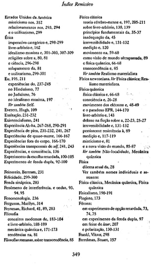 Indice Remissivo

Estados Unidos da América                      Física clássica
  misticismo nos, 312                             teoria cérebro-mente e, 197, 205-211
  relacionamentos nos, 293, 294                   sobre livre-arbítrio, 138,139
  e o utilitarismo, 299                           princípios fundamentais da, 35-37
Ética                                             inadequação da, 45
  imperativo categórico e, 298-299                irreversibilidade e, 131-132
  livre-arbítrio e, 162                           medição e, 120
  idealismo monista e, 301-303, 307-309           movimento na, 59-60
  religiões sobre a, 80, 81                       como visão de mundo ultrapassada, 89
  e ciência, 296-298                              e física quântica, 66-68
  solapamento da, 81                              transcendência e, 85
  e utilitarismo, 299-301                         íírteOT/í«» Realismo materialista
Eu, 195,211                                    Física newtoniana. Ver Física clássica; Rea-
  experiências do, 237-245                             lismo materialista.
  no Hinduísmo, 77                             Física quântica
  no Judaísmo, 76                                 física clássica e, 66-68    ' '
  no idealismo monista, 197                       consciência e, 26-28
  Ver também Self.                               movimento dos elétrons e, 48-49
Everett, Hugh, 109                      '        e o paradoxo EPR, 144-170
Exaltação, 231-232                                livre-arbítrio e, 143
Existencialismo, 241                             debate na ficção sobre a, 22-23, 25-27
Experiência Ah-ha, 267-268,290-291               irreversibilidade e, 131-132
Experiência de pico, 231-232, 241, 267           persistente resistência à, 89
Experiências de quase-morte, 166-167             medição e, 117-119
Experiências fora do corpo, 166-170              misticismo e, 81
Experiências transpessoais á&self, 241, 243      e a nova visão do mundo, 85-87
Experiências, e consciência, 136                 Ver também Não-iocalidade, Mecânica
Experimento da escolha retardada, 100-105            quântica
Experimento de fenda dupla, 92-100             Física
                                                 dilema atual da, 28
Feinstein, Bertram, 231                          Ver também nomes individuais e as-
Felicidade, 299-300                                  suntos:
Fenda sináptica, 203                           Física clássica. Mecânica quântica, Física
Fenômeno de interferência, e ondas, 93,                quântica
        94,95                                  Fisicalismo, 190-191
Fenomenologia, 236                             Flogisto, 173
Ferguson, Marilyn, 314                         Fótons:
Feynman, Richard, 41, 89, 203                    em experimento de opção retardada, 73,
Filosofia                                            74,75
   conceitos modernos de, 183-184                em experimento da fenda dupla, 97
   e livre-arbítrio, 188-189                     em feixe de laser, 207
   mecânica quântica e, 171-173                  e polarização, 130-131
   tendências na, 81                           Frankl, Viktor, 298
Filosofias romanas, sobre transcendência, 85   Freedman, Stuart, 157


                                           349
 