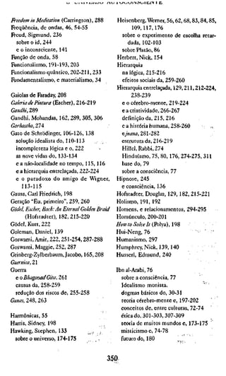 vji •»* T j-<xw^_/ iiv-/1 -/_4vyi>c5^ni,i 1 lij


Freedom in Meditation (Carrington), 288     Heisenberg, Werner, 56, 62, 68,83,84,85,
Freqüência, de ondas, 46, 54-55                     109,117,176
Freud, Sigmund, 236                            sobre o experimento de escolha retar-
  sobre o id, 244                                 dada, 102-103
  e o inconsciente, 141                        sobre Platão, 86
Função de onda, 58                          Herbert, Nick, 154
Funcionalismo, 191-193, 203                 Hierarquia
Funcionalismo quântico, 202-211, 233           na lógica, 215-216
Fundamentalismo, e materialismo, 34            efeitos sociais da, 259-260
                                            Hierarquia entrelaçada, 129,211,212-224,
Gaiolas de Faraday, 208                            238-239
Galeria de Pintura (Escher), Z(3-Z^          e o cérebro-mente, 219-224
Gandhi, 289                                    e a criatividade, 266-267
Gandhi, Mohandas, 162, 289, 305, 306          definição da, 215, 216
Garhastha, 274                                 e a história humana, 258-260       s
Gato de Schrödinger, 106-126, 138             e>Ä«a, 281-282
   solução idealista do, 110-113              estruturada, 216-219
   incompleteza lógica e o, 222               Hillel, Rabbi, 274
   as nove vidas do, 133-134                   Hinduísmo, 75, 80,176, 274-275, 311
   e a não-localidade no tempo, 115,116        base do, 79
   e a hierarquia entrelaçada, 222-224         sobre a consciência, 77
   e o paradoxo do amigo de Wigner, Hipnose, 245
      113-115                                 e consciência, 136
Gauss, Carl Friedrich, 198                  Hofstadter, Douglas, 129,182, 215-221
Geração "Eu, primeiro", 259, 260            Holismo, 191, 192
Gödel, Escher, Bach: An Eternal Golden BraidHomens, e relacionamentos, 294-295
       (Hofstadter), 182, 215-220           Homúnculo, 200-201
Gödel, Kurt, 222                           //oíF/o »yo/w/r (Polya), 198
Goleman, Daniel, 139                        Hui-Neng, 76
Goswami, Amit, 222,251-254,287-288          Humanismo, 297
Goswami, Maggie, 252, 287                  Humphrey, Nick, 139,140
Grinberg-Zylberbaum, Jacobe, 165,208        Husserl, Edmund, 240
Guernica, 21
Guerra                                     Ibnal-Arabi,76
   e o Bhagavad Gita, 261                     sobre a consciência, 77
   causas da, 258-259                         Idealismo monista.
   redução dos riscos de, 255-258             dogmas básicos do, 30-31
Í;««AÍ, 248, 263                              teoria cérebro-mente e, 197-202
                                              conceitos de, entre culturas, 72-74
Harmónicas, 55                                ética do, 301-303, 307-309
Harris, Sidney, 198                           teoria de muitos mundos e, 173-175
Hawking, Stephen, 133             ,^, .,,     misticismo e, 74-78
   sobre 0 universo, 174-175       , ,        futuro do, 180


                                            350
 