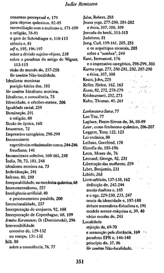 Indice Remissivo

    consenso perceptual e, 179                Jahn, Robert, 203
    para objetos quânticos, 82-85             Jnanayoga, 277-280, 281-282
    reconciliação com o realismo e, 171-180     e ética, 307, 308, 309
    e religião, 78-81                         Jornada do herói, 313-315
    o gato de Schrödinger e, 110-113          Judaísmo, 81
    ciência e, 81                             Jung, Carl, 159-161,205,251
   selfG, 195,196-197                           e os arquétipos mentais, 205
   sobre a divisão sujeito-objeto, 238          sobre a "sombra", 244
   sobre o paradoxo do amigo de "Wigner,      Kant, Immanuel, 176
       113-115                                  e o imperativo categórico, 298-299,303
   visão do mundo do, 257-258                 Karma yoga, 277, 280-281, 282,287-290
    Ver também Não-localidade.                  e ética, 307,308
Idealistas monistas                           Keats, John, 225              ,,
   posição básica dos, 183                    Keller, Helen, 162, 163            . ,^
 Ver também Idealismo monista.                ß?tf«i, 82,272,278-279      /    , ";'
Idealistas, e consciência, 75                 Krishnamurti, 252,273
Identidade, e cérebro-mente, 206              Kuhn, Thomas, 45, 261
Igualdade racial, 259
Iluminação, 291                               Lankavatara Sutra,n
   e religião, 80                             Lao Tzu, 77
Ilusão de óptica, 160                         Laplace, Pierre-Simon de, 36, 88-89
Imanente, 72                                  ÍMser, como fenômeno quântico, 206-207
Imperativo categórico, 298-299                Leggett,Tony, 122,123
Inconsciente                                  Lei corânica, 80
                                              Leibniz, Gottfried, 178
   experiências relacionadas com o, 244-246
                                              filosofia de, 185-186
   freudiano, 141
                                              Leon, Moses de, 76
Inconsciente coletivo, 160-161, 245
                                              Leonard, George, 82, 231
índia, 70, 73,181,248
                                              Libertação das mulheres, 259
idealismo monista na, 73
                                              Libet, Benjamin, 231
Individuação, 241
                                              Libido, 263
Inferno, 80, 280
                                              Livre-arbitrio, 137-138,162
Inseparabilidade, na mecânicfa quântica, 68
                                                 definição de, 242-244
Instrumentalismo, 257
                                                 escola dualista e, 185
Inteligência artificial, 40
                                                 e o ego, 229-230,233,247
   e processamento paralelo, 200
                                                 teoria da identidade e, 187-188
Intencionalidade, 237
                                                 debate mentalista-fisicalista e, 191
Interpretação de conjunto, 92,108
                                                 modelo mente-máquina e, 39, 40
Interpretação de Copenhague, 68, 109
                                                 várias escolas de, 243
Irmãos Karamazov, Os (Dostoïevski), 296
                                              Localidade
Irreversibilidade
                                                 rejeição da, 69-70
   conceito de, 129-132                          e atenuação pela distância, 169 '-•
   no tempo, 131-132                             paradoxo EPR e, 146-148
Islã, 80                                         princípio de, 37, 86
   sobre a consciência, 76, 77                   Ver também Não-iocalidade.         .


                                         351
 