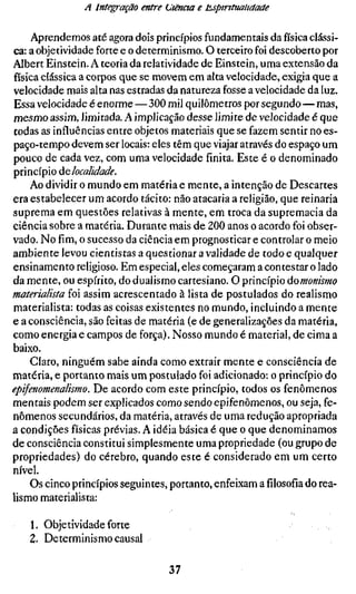 A Integração entre (Jtënaa e t^spintualidade

     Aprendemos até agora dois princípios fundamentais da física clássi-
ca: a objetividade forte e o determinismo. O terceiro foi descoberto por
Albert Einstein. A teoria da relatividade de Einstein, uma extensão da
física clássica a corpos que se movem em alta velocidade, exigia que a
velocidade mais alta nas estradas da natureza fosse a velocidade da luz.
Essa velocidade é enorme — 300 mil quilômetros por segundo — mas,
mesmo assim, limitada. A implicação desse limite de velocidade é que
todas as influências entre objetos materiais que se fazem sentir no es-
paço-tempo devem ser locais: eles têm que viajar através do espaço um
pouco de cada vez, com uma velocidade finita. Este é o denominado
princípio át localidade.
    Ao dividir o mundo em matéria e mente, a intenção de Descartes
era estabelecer um acordo tácito: não atacaria a religião, que reinaria
suprema em questões relativas à mente, em troca da supremacia da
ciência sobre a matéria. Durante mais de 200 anos o acordo foi obser-
vado. No fim, o sucesso da ciência em prognosticar e controlar o meio
ambiente levou cientistas a questionar a validade de todo e qualquer
ensinamento religioso. Em especial, eles começaram a contestar o lado
da mente, ou espírito, do dualismo cartesiano. O princípio áomonismo
materialista foi assim acrescentado à lista de postulados do realismo
materialista: todas as coisas existentes no mundo, incluindo a mente
e a consciência, são feitas de matéria (e de generalizações da matéria,
como energia e campos de força). Nosso mundo é material, de cima a
baixo.
     Claro, ninguém sabe ainda como extrair mente e consciência de
matéria, e portanto mais um postulado foi adicionado: o princípio do
epifenomenalismo. De acordo com este princípio, todos os fenômenos
mentais podem ser explicados como sendo epifenômenos, ou seja, fe-
nômenos secundários, da matéria, através de uma redução apropriada
a condições físicas prévias. A idéia básica é que o que denominamos
de consciência constitui simplesmente uma propriedade (ou grupo de
propriedades) do cérebro, quando este é considerado em um certo
nível.
     Os cinco princípios seguintes, portanto, enfeixam afilosofiado rea-
lismo materialista:

   1. Objetividade forte
   2. Determinismo causal

                                  37
 