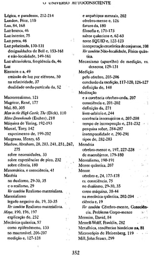*j uiNivüKSU AU lOCONSCIENTE


Lógica, e paradoxos, 212-214                 e arquétipos mentais, 202
London, Fritz, 110                           cérebro-mente e, 126
Lua, 84,168                                  futuro da, 180
Luz branca, 46                               filosofia e, 171-173
Luz interior, 75                             saltos quânticos e, 62-63
Luz preta, 46                         ';     teste SQUID e, 122-123
Luz polarizada, 130-131                      interpretação estatística de conjuntos, 108
  desigualdades de Bell e, 153-161           Ver também Não-localidade, Física quân-
  enão-localidadc, 149-161                      tica.
Luz ultravioleta, freqüência da, 46        Mecanismo (aparelho) de medição, vs.
Luz                                               detector, 129-131
Einstein e a, 49                           Medição
  emissão de luz por elétrons, 50            pelo cérebro, 205-206
  na relatividade, 37                        conclusão da medição, 117-120,126-127
  dualidade onda-partícula da, 52            definição de, 148
                                           Meditação
Macrorrealismo, 121                          e a coerência cérebro-onda, 207
Magritte, René, 177                         consciência e, 201-202                      ;
Mal, 80,305                                  definição da, 271
Man in the High Castle, T/Í^ÍDick), HO       livre-arbítrio e, 244
Mãos Desenhando (Escher), 218                coerência intersujeitos e, 207-208
Máquina de Turing, 192-193                   tempo de introspecção e, 231-232 •
Marcel, Tony, 142                            pesquisa sobre, 284-287
  experimento de, 199-202                    intemporalidade e, 290-291
Margenau, Henry, 65                          tipos de, 282-283
Maslow, Abraham, 28, 203,241, 251,267,     Memória
      275                                   cérebro-mente e, 197, 227-228
  sobre necessidades, 33                    de macrobjetos, 179-180
  sobre experiências de pico, 232          Mentalismo, 190-191
 sobre ciência, 180                        Mente quântica, 207                       '
Matemática, e consciência, 41              Mente
Matéria                                     cérebro e, 24, 177-178
  no dualismo, 29-30, 35                    vs. consciência, 75
 e o realismo, 29                           no dualismo, 29-30, 35
  Ver também Realismo materialista.         como máquina, 38-44
Materialismo                                na mecânica quântica, 202-204
 legado negativo do, 19, 33-35              ciência e, 19
  ?^rÄ7W/J/w Realismo materialista. . ,     Ver também Cérebro-mente, Consciên-
Maya, 190, 196, 197                             cia, Problema Corpo-mente           
 explicação de, 232                        Mermim, David, 84                       ,, .•
Mecânica quântica, 57                      Merrell-Wolff, Franklin, 282
 como epifenômeno, 133                     Metafísica, tendências históricas na, 81
 no macronível, 206-207                    Microscópio de Heisenberg, 119 •
 medição e, 127-128                        Mill, John Stuart, 299


                                      352
 