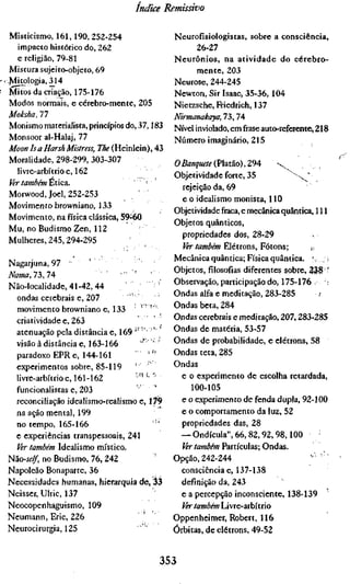 índice    Remissivo


  Misticismo, 161,190, 252-254                  Neurofísiologistas, sobre a consciência,
   impacto histórico do, 262                           26-27
   e religião, 79-81                            Neurônios, na atividade do cérebro-
  Mistura sujeito-objeto, 69                           mente, 203
r:Mitologia, 314                                Neurose, 244-245
  Mitos da criação, 175-176                     Newton, Sir Isaac, 35-36, 104
  Modos normais, e cérebro-mente, 205           Nietzsche, Friedrich, 137
 Moksha, 77                                     Nirmanakaya, 73,74
  Monismo materialista, princípios do, 37,183   Nível inviolado, em frase auto-referente, 218
  Monsoor al-Halaj, 77                          Número imaginário, 215
 Moon Is a Harsh Mistress, The (Heinlein), 43
  Moralidade, 298-299, 303-307                  O Banquete {Vsitã.o),Z9'      ^
   livre-arbítrio e, 162                        Objetividade forte, 35            ^ ^ "
 Ver também ÉXC2L.
                                                  rejeição da, 69
 Morwood, Joel, 252-253             '
                                                  e o idealismo monista, 110
 Movimento browniano, 133
                                                Objetividade fraca, e mecânica quântica, 111
 Movimento, na física clássica, 59-60
                                                Objetos quânticos,
 Mu, no Budismo Zen, 112
                                                  propriedades dos, 28-29
 Mulheres, 245,294-295
                                                  Ver também Elétrons, Fótons;          i,.
                                                Mecânica quântica; Física quântica. '. ,, i
 Nagarjuna, 97 "
                                                Objetos, filosofias diferentes sobre, 338 •
Nama,17>,l^                '   •'•   '
                                                Observação, participação do, 175-176 •: •::
Não-localidade, 41-42, 44
                                                Ondas alfa e meditação, 283-285             /
  ondas cerebrais e, 207
  movimento browniano e, 133          ' '"      Ondas beta, 284
  criatividade e, 263                           Ondas cerebrais e meditação, 207,283-285
  atenuação pela distância e, 169 "' '' '       Ondas de matéria, 53-57
  visão à distância e, 163-166        « • •     Ondas de probabilidade, e elétrons, 58
  paradoxo EPR e, 144-161         ' '"          Ondas teta, 285
  experimentos sobre, 85-119      '             Ondas
  livre-arbítrio 6,161-162          ' "'-''       e o experimento de escolha retardada,
  funcionalistas e, 203                              100-105
  reconciliação idealismo-realismo e, 179         e o experimento de fenda dupla, 92-100
  na ação mental, 199                             e o comportamento da luz, 52
  no tempo, 165-166                      '"'      propriedades das, 28
  e experiências transpessoais, 241               — Ondícula", 66, 82,92, 98,100
  Ver também Idealismo místico.                   Ver também Partículas; Ondas.
NííO-self, no Budismo, 76, 242                  Opção, 242-244
Napoleão Bonaparte, 36                            consciência e, 137-138
Necessidades humanas, hierarquia de, 33           definição da, 243
Neisser, Ulric, 137                               e a percepção inconsciente, 138-139
Neocopenhaguismo, 109                             Ver também Livre-arbítrio
Neumann, Eric, 226                              Oppenheimer, Robert, 116
Neurocirurgia, 125                              Órbitas, de elétrons, 49-52


                                              353
 