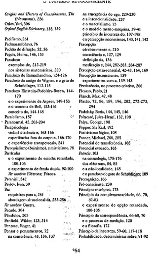 v^ «ji-iiiYjirvow / n j iVJVjV-'l'NöiJUilN 11Í



Origins and History of Consríousness, The          na emergência do ego, 229-230
       (Neumann), 226                              e a intencionalidade, 237
Orlov, Yuri, 306                                   e o materialismo, 75
ChcfordEnglish Dictionary, 135,139                 e o modelo mente-máquina, 39-41
                                                   princípio de incerteza do, 197-198
Pacifismo, 261                                     e a percepção inconsciente, 140,141,142
Padmasambhava, 76                                Percepção
Padrão de difração, 52,56                          cérebro-mente e, 210
Pageis, Heinz, 146,151                             consciência e, 127,129
Paradoxo                                           definição da, 136
  exemplos de, 212-219                             meditação e, 244,282-283,284-287
  nos sistemas matemáticos, 220                  Percepção extra-sensorial, 42-43,164,169
Paradoxo de Ramachandran, 124-126                Percepção inconsciente, 139
Paradoxo do amigo de Wigner, e o gato de           experimentos com a, 139-143
       Schrödinger, 113-115                      Persistência, no processo criativo, 266
Paradoxo Einstein-Podolsky-Rosen, 144-           Picasso, Pablo, 21
       170                                       Planck, Max, 47,48
  e o experimento de Aspect, 149-153             Platão, 72, 86, 189, 196, 202, 272-273,
  e o teorema de Bell, 153-161                         294
  conceito do, 144-148                           Podolsky, Boris, 144, 145,146
Paralelismo, 187                          ••''   Poincaré, Jules-Henri, 132,198
Paranormal, 42,203-204                           Polya, George, 198
Parapsicologia                                   Popper, Sir Karl, 192
  visão à distância e, 163-166                   Positivismo lógico, 108
  experiências fora do corpo e, 166-170          Posner,Michael,200,285        , ,,
  e experiências transpessoais, 241              Potencial de transferência, 165
Paroquialismo (bairrismo), e misticismo, 78      Potencial evocado, 165          .
Partículas                                       Fotentia, 103
  e o experimento de escolha retardada,            na cosmologia, 175-176
     100-105                                       dos electrons, 84, 85
  o experimento de fenda dupla, 92-100             e a não-localidade, 148
  Ver também Elétrons; Fótons.                     e o paradoxo do gato de Schrödiflger, 109
Patanjali, 242                       -,          Precognição, 166
Pavlov, Ivan, 39                                 Pré-consciente, 239
ftz                         .'.',.    ,,,.      Princípio antrópico, 175
  requisitos para a, 261                         Princípio da complementaridade, 66, 70,
  abordagem situacional da, 255-256 .-,.                82-83
Jér tamâém Guerra.                                 e experimento de opção retardada,
Pecado, 304               '        ,, '               100-105
Pêndulos, 205                     r,             Princípio da conespondência, 66-68, 70
Penfíeld, Wilder, 125,314                          e o processo de medição, 120
Penrose, Roger, 41                                 e a filosofia, 172
Pensar e pensamentos, 72                         Princípio da incerteza, 59-60,117-118
  na consciência, 43,136,137                     Probabilidade, deterministas sobre, 91-92


                                              ^54
 