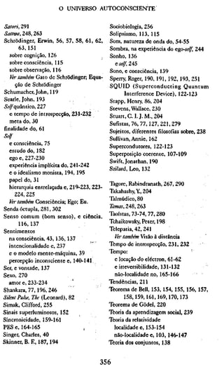 o UNIVERSO AUTOCONSCIENTE


Satori, 291                                  Sociobiologia, 256
Sattwa, 248,263                              Solipsismo, 113, 115
Schrödinger, Erwin, 56, 57, 58, 61, 62,      Som, natureza de onda do, 54-55
       63,151                                Sombra, na experiência do &go-self, 244
   sobre cognição, 126                       Sonho, 136
   sobre consciência, 115                      6^4^,245
   sobre observação, 116                     Sono, e consciência, 139
   Ver também Gato de Schrödinger; Equa-     Sperry, Roger, 190, 191,192, 193, 251
     ção de Schrödinger                      SQUID (Superconducting Quantum
Schumacher, John, 119                               Interference Device), 122-123
Searle, John, 193                            Stapp, Henry, 86, 204
»SV^quântico, 227                            Stevens, Wallace, 230
   e tempo de introspecção, ZiX-ZiZ          Stuart, C. I. J. M., 204
   meta do, 30                               Sufistas, 76,77,127,221,279
finalidade do, 61                            Sujeitos, diferentes filosofias sobre, 238
Self                                         Sullivan, Annie, 162
   e consciência, 75                         Supercondutores, 122-123
   estudo do, 182                            Superposição coerente, 107-109
   ego e, 227-230                            Swift, Jonathan, 190
   experiência implícita do, 241-242         Szilard, Leo, 132
   e o idealismo monista, 194,195
   papel do, 31
                                             Tagore, Rabindranath, 267, 290
   hierarquia entrelaçada e, 219-223, 223-
                                             Takahashy,Y,204
     224, 225
                                             Talmúdico, 80
   Ver também Consciência; Ego; Eu.
Senda óctupla, 281, 302                      2Ä/««f, 248,263
Senso comum (bom senso), e ciência,          Taoístas, 73-74,77,280
       116,137                               Tchaikowsky, Peter, 198
Sentimentos                                  Telepatia, 42, 241
   na consciência, 43,136,137                  ^rtowíJáw Visão à distância
   intencionalidade e, 237                   Tempo de introspecção, 231, 232
   e o modelo mente-máquina, 39              Tempo:                            '
   percepção inconsciente e, 140-141,          e locação do electron, 61-62
Ser, e vontade, 137                            e irreversibilidade, 131-132
Sexo, 270                                      não-localidade no, 165-166
   amor e, 233-234                           Tendências, 211
Shankara, 77,196, 246                        Teorema de Bell, 153, 154, 155, 156, 157,
Silent Puke, The (Leonard), 82                      158,159,161,169,170,173
Simak, Clifford, 255                         Teorema de Gödel, 220
Sinais superluminosos, 152                   Teoria da aprendizagem social, 239
Sincronicidade, 159-161                      Teoria da relatividade
PES e, 164-165                                 localidade e, 153-154
Singer, Charles, 40                            não-localidade e, 103,146-147
Skinner, B. E, 187,194                       Teoria dos conjuntos, 138


                                        356
 