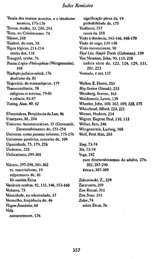 índice Remissivo

Teoria dos muitos mundos, e o idealismo        significação plena da, 19
       monista, 173-176                        probabilidade da, 175
Teresa, madre, 33, 280, 293                 Violência, 257
Terra, no Cristianismo, 74                    causa da, 258
Tibete, 248                                 Visão à distância, 163-166,168-170
Timbre, do som, 55                          Visão de cego, 139-140
Tipos lógicos, 211-214                      Visão inconsciente, 90
  teoria dos, 138                           Vttal Lies, Simple Truths (Goleman), 139
Tosogyel, yeshe, 76                         Von Neuman, John, 90,110, 210
Tractus Logico-Philosophicus (Wittgenstein), cadeia série de, 123, 124, 129, 131,
       108                                       201,223
Tradição judaico-cristã, 176                Vontade, e ser, 137
  dualismo da, 81
Trajetória, de macroobjetos, 179            Walker, E. Harris, 203
Transcendência, 78                          Way Station (Simak), 255
  religiosa vs mística, 79-81               Weinberg, Steven, 163
  e ciência, 85-87                          Weiskrantiz, Lewis, 139
Turing, Alan, 40,42                         Wheeler, John, 100,102,109,128,175
                                            Whitehead, Alfred, 220,221
Ultravioleta, Freqüência da Luz, 46         Wiener, Norbert, 214
Umezawa, M., 204                            Wigner, Eugene Paul, 110,113
Universo Autoconsciente, O (Goswami), Wilber, Ken, 246
       Desenvolvimento do, 251-254          Wittgenstein, Ludwig, 108
Universo, como/IO/ÉWÍÍÍT informe, 175-176 Wolf, Fred Alan, 203
Universos paralelos, conceito de, 109
Upanishads, 75,179, 276                     Yang, 73-74
Uroboros, 225                               Ym, 73-74
Utilitarismo, 299-301                       Yoga, 242
                                              para desenvolvimento do adulto, 276-
Valores, 297-298,301-302                         282,287-290
  vs. materialismo, 19                        ética e, 307-309
  solpamento de, 81
  Ver também ¥.úcdt                         Zaborowski, Z., 239
Variáveis ocultas, 92,133,146,153-160       Zaratustra, 269
Vedanta, 73                                 Zen Rinzai, 311
Velocidade, na relatividade, 37             Zen Soto, 311
Vermelho, freqüência do, 46                 ZoharJ'
Viagem Fantástica, 60                         sobre Deus, 76
Vida
  extraterrestre, 176




                                       357
 