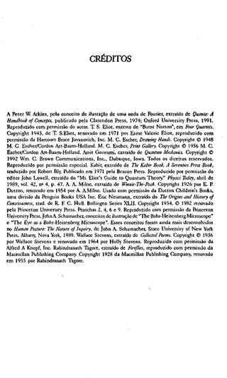 CRÉDITOS




A Peter W Atkins, pelo conceito de ilustação de uma onda de Fourier, extraído de Quanta: A
Handbook of Concepts, publicado pela Clarendon Press, 1974; Oxford University Press, 1991.
Reproduzido com permissão do autor. T. S. Eliot, exceno de "Burnt Norton", em Four Quartets.
Copyright 1943, de T. S.Eliot, renovado em 1971 por Esme Valerie Eliot, reproduzido com
permissão da Harcourt Brace Jovanovich, Inc. M. C. Escher, Drawing Hands. Copyright © 1948
M. C. Escher/Cordon Art-Baarn-Holland. M. C. Escher, Print Gallery. Copyright © 1956 M. C.
Escher/Cordon Art-Baarn-Holland. Amit Goswami, extraído de Quantum Medianics. Copyright ©
1992 Wm. C. Brown Communications, Inc., Dubuque, Iowa. Todos os direitos reservados.
Reproduzido por permissão especial. Kabir, extraído de The Kabir Book, A Seventies Press Book,
traduzido por Robert Bly. Publicado em 1971 pela Beacon Press. Reproduzido por permissão do
editor John Lowell, extraído do "Mr. Eliot's Guide to Quantum Theory." Physics Today, abril de
1989, vol. 42, n'^ 4, p. 47. A. A. Milne, extraído de Winnie-The-Pooh. Copyright 1926 por E. P
Dutton, renovado em 1954 por A AMilne. Usado com permissão da Dutton Children's Books,
uma divisão da Penguin Books USA Inc. Eric Neumann, extraído do The Origins and History of
Consciousness, trad, de R. R C. Hull. Bollingen Series XLII. Copyright 1954, © 1982 renovado
pela Princeton University Press. Pranchas 2, 4, 6 e 9. Reproduzido com permissão da Princeton
University Press. John A Schumacher, conceitos de ilustração de "The Bohr-Heisenberg Microscope"
e "The Eye as a Bohr-Heisenberg Microscope". Esses conceitos foram amda mais desenvolvidos
no Human Posture: The Nature of inquiry, de John A. Schumacher, State University of New York
Press, Albany, Nova York, 1989. Wallace Stevens, extraído de Collected Poems. Copyright © 1936
por Wallace Stevens e renovado em 1964 por Holly Stevens. Reproduzido com permissão da
Alfred A Knopf, Inc. Rabindranath Tagore, extraído de Fireflies, reproduzido com permissão da
Macmillan Publishing Company Copyright 1928 da Macmillan Publishing Company, renovado
em 1955 por Rabindranath Tagore.
 