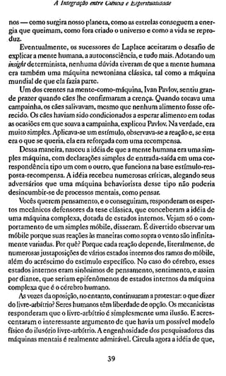 A Integração entre L'tënaa e tsptntuauaaae

nos — como surgira nosso planeta, como as estrelas conseguem a ener-
gia que queimam, como fora criado o universo e como a vida se repro-
duz.
     Eventualmente, os sucessores de Laplace aceitaram o desafio de
explicar a mente humana, a autoconsciência, e tudo mais. Adotando um
mí^-í/determinista, nenhuma dúvida tiveram de que a mente humana
era também uma máquina newtoniana clássica, tal como a máquina
mundial de que ela fazia parte.
     Um dos crentes na mente-como-máquina, Ivan Pavlov, sentiu gran-
de prazer quando cães lhe confirmaram a crença. Quando tocava uma
campainha, os cães salivavam, mesmo que nenhum alimento fosse ofe-
recido. Os cães haviam sido condicionados a esperar alimento em todas
as ocasiões em que soava a campainha, explicou Pavlov. Na verdade, era
muito simples. Aplicava-se um estímulo, observava-se a reação e, se esta
era o que se queria, ela era reforçada com uma recompensa.
     Dessa maneira, nasceu a idéia de que a mente humana era uma sim-
ples máquina, com declarações simples de entrada-saída em uma cor-
respondência tipo um com o outro, que funciona na base estímulo-res-
posta-recompensa. A idéia recebeu numerosas críticas, alegando seus
adversários que uma máquina behaviorista desse tipo não poderia
desincumbir-se de processos mentais, como pensar.
     Vocês querem pensamento, e o conseguiram, responderam os esper-
tos mecânicos defensores da tese clássica, que conceberam a idéia de
uma máquina complexa, dotada de estados internos. Vejam só o com-
portamento de um simples móbile, disseram. É divertido observar um
móbile porque suas reações às maneiras como sopra o vento são infinita-
mente variadas. Por quê.? Porque cada reação depende, literalmente, de
numerosas justaposições de vários estados internos dos ramos do móbile,
além do acréscimo do estímulo específico. No caso do cérebro, esses
estados internos eram sinônimos de pensamento, sentimento, e assim
por diante, que seriam epifenômenos de estados internos da máquina
complexa que é o cérebro humano.
     As vozes da oposição, no entanto, continuaram a protestar: o que dizer
do livre-arbítrio.? Seres humanos têm liberdade de opção. Os mecanicistas
responderam que o livre-arbítrio é simplesmente uma ilusão. E acres-
centaram o interessante argumento de que havia um possível modelo
físico do ilusório livre-arbítrio. A engenhosidade dos pesquisadores das
máquinas mentais é realmente admirável. Circula agora a idéia de que,

                                   39
 
