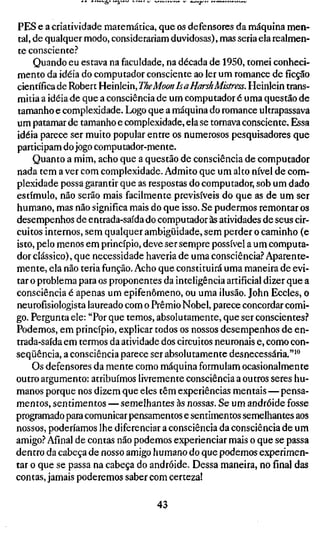 PES e a criatividade matemática, que os defensores da máquina men-
tal, de qualquer modo, considerariam duvidosas), mas seria ela realmen-
 te consciente?
     Quando eu estava na faculdade, na década de 1950, tomei conheci-
mento da idéia do computador consciente ao 1er um romance de ficção
científica de Robert Heinlein, The Moon Is a Harsh Mistress. Heinlein trans
mitia a idéia de que a consciência de um computador é uma questão de
tamanho e complexidade. Logo que a máquina do romance ultrapassava
um patamar de tamanho e complexidade, ela se tornava consciente. Essa
idéia parece ser muito popular entre os numerosos pesquisadores que
participam do jogo computador-mente.
     Quanto a mim, acho que a questão de consciência de computador
nada tem a ver com complexidade. Admito que um alto nível de com-
plexidade possa garantir que as respostas do computador, sob um dado
estímulo, não serão mais facilmente previsíveis do que as de um ser
humano, mas não significa mais do que isso. Se pudermos remontar os
desempenhos de entrada-saída do computador às atividades de seus cir-
cuitos internos, sem qualquer ambigüidade, sem perder o caminho (e
isto, pelo menos em princípio, deve ser sempre possível a um computa-
dor clássico), que necessidade haveria de uma consciência? Aparente-
mente, ela não teria função. Acho que constituirá uma maneira de evi-
tar o problema para os proponentes da inteligência artificial dizer que a
consciência é apenas um epifenômeno, ou uma ilusão. John Eccles, o
neurofisiologista laureado com o Prêmio Nobel, parece concordar comi-
go. Pergunta ele: "Por que temos, absolutamente, que ser conscientes?
Podemos, em princípio, explicar todos os nossos desempenhos de en-
trada-saída em termos da atividade dos circuitos neuronais e, como con-
seqüência, a consciência parece ser absolutamente desnecessária.""*
     Os defensores da mente como máquina formulam ocasionalmente
outro argumento: atribuímos livremente consciência a outros seres hu-
manos porque nos dizem que eles têm experiências mentais — pensa-
mentos, sentimentos — semelhantes às nossas. Se um andróide fosse
programado para comunicar pensamentos e sentimentos semelhantes aos
nossos, poderíamos lhe diferenciar a consciência da consciência de um
amigo? Afinal de contas não podemos experienciar mais o que se passa
dentro da cabeça de nosso amigo humano do que podemos experimen-
tar o que se passa na cabeça do andróide. Dessa maneira, no final das
contas, jamais poderemos saber com certeza!

                                  43
 