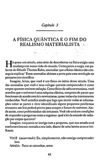 Capítulo 3


      A FÍSICA QUÂNTICA E O FIM DO
           REALISMO MATERIALISTA >



H     á quase um século, uma série de descobertas na física exigiu uma
       mudança em nossa visão do mundo. Começaram a surgir, nas pa-
lavras do filósofo Thomas Kuhn, anomalias que a física clássica não con-
seguia explicar.' Essas anomalias abriram a porta para uma revolução no
pensamento científico.
    Imagine, leitor, que você é um físico no início deste século. Uma
das anomalias que você e seus colegas querem compreender é como
corpos quentes emitem radiação. Como físico da safra newtoniana, você
acredita que o universo é uma máquina clássica, composta de partes que
funcionam de acordo com leis newtonianas, quase todas elas inteiramente
conhecidas. Você acredita ainda que logo que reunir todas as informa-
ções sobre as partes e tiver identificado alguns pequenos problemas
restantes nas leis poderá prever para sempre o futuro do universo. Ain-
da assim, esses probleminhas são irritantes. Você não está em condições
de responder a perguntas como a seguinte: qual a lei da emissão de radia-
ção por corpos quentes.-*
    Imagine, enquanto se intriga com a pergunta, que sua amada está
confortavelmente sentada a seu lado, diante de uma lareira acesa e bri-
lhante.

   VOCÊ  {sussurrando): Eu, simplesmente, não consigo compreender
     isso.
   AMADA: Passe as castanhas, amor.

                                  45
 