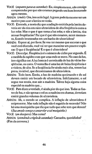 VOCÊ    {enquanto passa as castanhas) : Eu, simplesmente, não consigo
   compreender por que não estamos pegando um bom bronzeado
   agora mesmo.
AMADA {rindo) -. Ora, isso seria legal. A gente poderia mesmo ter um
   motivo para usar a lareira no verão.
VOCÊ: Entenda, a teoria diz que a radiação emitida pela lareira de-
   veria ser tão rica em raios ultravioleta de alta freqüência como a
   luz solar. Mas o que é que torna a luz solar, e não a lareira, rica
   nessas freqüências.? Por que é que não estamos, neste momen-
   to, ficando bronzeados em um banho de ultravioleta?
AMADA: Espere aí, por favor. Se vou ter mesmo que escutar o que
   você está dizendo, você vai ter que maneirar um pouco e expli-
   car. O que é freqüência.? E o que é ultravioleta?
VOCÊ: Desculpe. Freqüência é o número de ciclos por segundo. É
   a medida da rapidez com que uma onda se move. No caso da luz,
   isso significa cor. A luz branca é constituída de luz de várias fre-
   qüências, ou cores. O vermelho é uma luz de baixa freqüência e
   a violeta, de alta. Se a freqüência for ainda mais alta, temos luz
   preta, invisível, que denominamos de ultravioleta.
AMADA: Tudo bem. Então, a luz de madeira queimando e do sol
   devem emitir um bocado de ultravioleta. Infelizmente, o sol
   segue sua teoria, mas não a madeira. Talvez haja alguma coisa
   especial na madeira que...
VOCÊ: Para dizer a verdade, é ainda pior do que isso. Todas as fon-
   tes de luz, e não apenas o sol ou a madeira em chamas, deveriam
   emitir grandes volumes de ultravioleta.
AMADA: Ah, o enredo se complica. A inflação de ultravioleta é
   onipresente. Mas toda inflação não é seguida de recessão? Não
   há uma musiquinha que diz que tudo que sobe tem que descer?
   {Sua amada começa a cantarolar a tal musiquinha. )
VOCÊ {em desespero) : Mas como?
AMADA {estendendo a tigela de castanhas) : Castanha, queridinho?
(Fim da conversa.)




                             46
 
