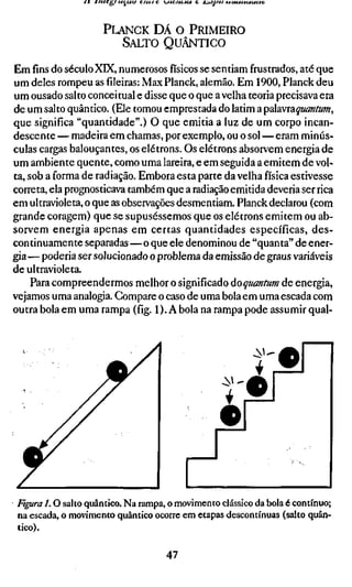 PLANCK DÁ O PRIMEIRO
                        SALTO QUÂNTICO

Emfinsdo séculoXK, numerososfísicosse sentiam frustrados, até que
um deles rompeu asfileiras:Max Planck, alemão. Em 1900, Planck deu
um ousado salto conceituai e disse que o que a velha teoria precisava era
de um salto quântico. (Ele tomou emprestada do latim a palavraquanfum,
que significa "quantidade".) O que emitia a luz de um corpo incan-
descente — madeira em chamas, por exemplo, ou o sol — eram minús-
culas cargas balouçantes, os elétrons. Os elétrons absorvem energia de
um ambiente quente, como uma lareira, e em seguida a emitem de vol-
ta, sob a forma de radiação. Embora esta parte da velha física estivesse
correta, ela prognosticava também que a radiação emitida deveria ser rica
em ultravioleta, o que as observações desmentiam. Planck declarou (com
grande coragem) que se supuséssemos que os elétrons emitem ou ab-
sorvem energia apenas em certas quantidades específicas, des-
continuamente separadas—o que ele denominou de "quanta" de ener-
gia— poderia ser solucionado o problema da emissão de graus variáveis
de ultravioleta.
     Para compreendermos melhor o significado do qmníum de energia,
vejamos uma analogia. Compare o caso de uma bola em uma escada com
outra bola em uma rampa (fíg. 1). A bola na rampa pode assumir qual-


                                                         -i>>'
                                                                 •
                                                          ;

                                                  f
                                                 •




figura 1.0 salto quântico. Na rampa, o movimento clássico da bola é contínuo;
na escada, o movimento quântico ocorre em etapas descontínuas (salto quân-
tico).

                                    47
 
