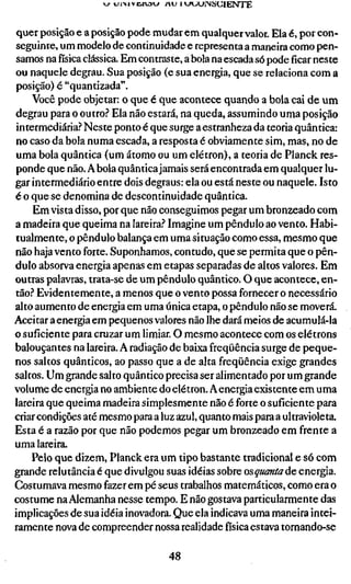 quer posição e a posição pode mudar em qualquer valor. Ela é, por con-
seguinte, um modelo de continuidade e representa a maneira como pen-
samos nafísicaclássica. Em contraste, a bola na escada só pode ficar neste
ou naquele degrau. Sua posição (e sua energia, que se relaciona com a
posição) é "quantizada".
     Você pode objetar: o que é que acontece quando a bola cai de um
degrau para o outro.? Ela não estará, na queda, assumindo uma posição
 intermediária? Neste ponto é que surge a estranheza da teoria quântica:
no caso da bola numa escada, a resposta é obviamente sim, mas, no de
uma bola quântica (um átomo ou um elétron), a teoria de Planck res-
ponde que não. A bola quântica jamais será encontrada em qualquer lu-
gar intermediário entre dois degraus: ela ou está neste ou naquele. Isto
é o que se denomina de descontinuidade quântica.
     Em vista disso, por que não conseguimos pegar um bronzeado com
a madeira que queima na lareira.-* Imagine um pêndulo ao vento. Habi-
tualmente, o pêndulo balança em uma situação como essa, mesmo que
não haja vento forte. Suponhamos, contudo, que se permita que o pên-
dulo absorva energia apenas em etapas separadas de altos valores. Em
outras palavras, trata-se de um pêndulo quântico. O que acontece, en-
tão.? Evidentemente, a menos que o vento possa fornecer o necessário
alto aumento de energia em uma única etapa, o pêndulo não se moverá.
Aceitar a energia em pequenos valores não lhe dará meios de acumulá-la
o suficiente para cruzar um limiar. O mesmo acontece com os elétrons
balouçantes na lareira. A radiação de baixa freqüência surge de peque-
nos saltos quânticos, ao passo que a de alta freqüência exige grandes
saltos. Um grande salto quântico precisa ser alimentado por um grande
volume de energia no ambiente do elétron. A energia existente em uma
lareira que queima madeira simplesmente não é forte o suficiente para
criar condições até mesmo para a luz azul, quanto mais para a ultravioleta.
Esta é a razão por que não podemos pegar um bronzeado em frente a
uma lareira.
     Pelo que dizem, Planck era um tipo bastante tradicional e só com
grande relutância é que divulgou suas idéias sobre osquantaác energia.
Costumava mesmo fazer em pé seus trabalhos matemáticos, como era o
costume na Alemanha nesse tempo. E não gostava particularmente das
implicações de sua idéia inovadora. Que ela indicava uma maneira intei-
ramente nova de compreender nossa realidade física estava tornando-se

                                   48
 