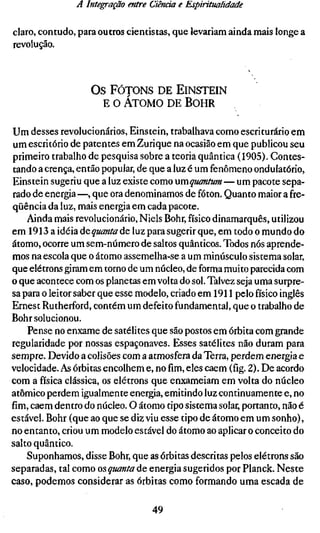 A Integração entre Ciênría e Espiritualidade

claro, contudo, para outros cientistas, que levariam ainda mais longe a
revolução.



                   O s FóTONs DE E I N S T E I N
                      E o ÁTOMO DE B O H R

Um desses revolucionários, Einstein, trabalhava como escriturário em
um escritório de patentes em Zurique na ocasião em que publicou seu
primeiro trabalho de pesquisa sobre a teoria quântica (1905). Contes-
tando a crença, então popular, de que a luz é um fenômeno ondulatório,
Einstein sugeriu que a luz existe como xxmquantum — um pacote sepa-
rado de energia —, que ora denominamos de fóton. Quanto maior a fre-
qüência da luz, mais energia em cada pacote.
    Ainda mais revolucionário, Niels Bohr, físico dinamarquês, utilizou
em 1913 a idéia ác quanta de luz para sugerir que, em todo o mundo do
átomo, ocorre um sem-número de saltos quânticos. Todos nós aprende-
mos na escola que o átomo assemelha-se a um minúsculo sistema solar,
que elétrons giram em torno de um núcleo, de forma muito parecida com
o que acontece com os planetas em volta do sol. Talvez seja uma surpre-
sa para o leitor saber que esse modelo, criado em 1911 pelo físico inglês
Ernest Rutherford, contém um defeito fundamental, que o trabalho de
Bohr solucionou.
    Pense no enxame de satélites que são postos em órbita com grande
regularidade por nossas espaçonaves. Esses satélites não duram para
sempre. Devido a colisões com a atmosfera da Terra, perdem energia e
velocidade. As órbitas encolhem e, nofim,eles caem (fig. 2). De acordo
com a física clássica, os elétrons que enxameiam em volta do núcleo
atômico perdem igualmente energia, emitindo luz continuamente e, no
fím, caem dentro do núcleo. O átomo tipo sistema solar, portanto, não é
estável. Bohr (que ao que se diz viu esse tipo de átomo em um sonho),
no entanto, criou um modelo estável do átomo ao aplicar o conceito do
salto quântico.
    Suponhamos, disse Bohr, que as órbitas descritas pelos elétrons são
separadas, tal como os quanta de energia sugeridos por Planck. Neste
caso, podemos considerar as órbitas como formando uma escada de

                                  49
 
