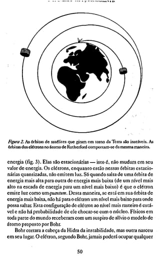 - • * J ^ 1 ^ i ÍU




Figura 2. As órbitas de satélites que giram em torno da Terra são instáveis. As
órbitas dos elétrons no átomo de Rutherford comportam-se da mesma maneira.


energia (fig. 3). Elas são estacionárias — isto é, não mudam em seu
valor de energia. Os elétrons, enquanto estão nessas órbitas estacio-
nárias quantizadas, não emitem luz. Só quando salta de uma órbita de
energia mais alta para outra de energia mais baixa (de um nível mais
alto na escada de energia para um nível mais baixo) é que o elétron
emite luz como umquantum. Desta maneira, se está em sua órbita de
energia mais baixa, não há para o elétron um nível mais baixo para onde
possa saltar. Esta configuração de elétron ao nível mais rasteiro é está-
vel e não há probabilidade de ele chocar-se com o núcleo. Físicos em
toda parte do mundo receberam com um suspiro de alívio o modelo de
átomo proposto por Bohr.
    Bohr cortara a cabeça da Hidra da instabilidade, mas outra nasceu
em seu lugar. O elétron, segundo Bohr, jamais poderá ocupar qualquer

                                     50
 