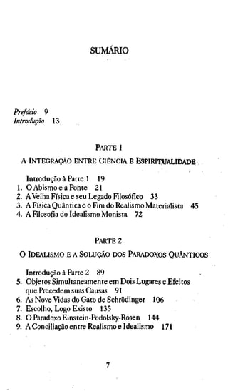 SUMARIO




Prefááo 9
Introdução 13


                         PARTE i

 A INTEGRAÇÃO ENTRE CIÊNCIA E ESPIRITUALIDADE

     Introdução à Parte 1 19
1.   O Abismo e a Ponte 21
2.   AVelha Física e seu Legado Filosófico 33
3.   A Física Quântica e o Fim do Realismo Materialista 45
4.   A Filosofia do Idealismo Monista 72


                         PARTE 2

 O IDEALISMO E A SOLUÇÃO DOS PARADOXOS QUÂNTICOS

   Introdução à Parte 2 89
5. Objetos Simultaneamente em Dois Lugares e Efeitos
   que Precedem suas Causas 91
6. As Nove Vidas do Gato de Schrödinger 106
7. Escolho, Logo Existo 135
8. O Paradoxo Einstein-Podolsky-Rosen 144
9. A Conciliação entre Realismo e Idealismo 171
 