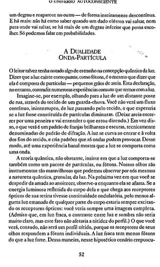 U UINIVÜKHU AU 1 U U O N S C I E N T E


um degrau e reaparece no outro—de forma inteiramente descontínua.
E há mais: não há como saber quando um dado elétron vai saltar, nem
para onde vai saltar, se há mais de um degrau inferior que possa esco-
lher. Só podemos falar em probabilidades.


                          A DUALIDADE
                         ONDA-PARTÍCULA

o leitor talvez tenha notado algo de estranho na concepção quântica da luz.
Dizer que a luz existe comoquanta, como fótons, é o mesmo que dizer que
ela é composta de partículas—pequenos grãos de areia. Esta declaração,
no entanto, contradiz numerosas experiências comuns que temos com a luz.
    Imagine-se, por exemplo, olhando para a luz de um distante poste
de rua, através do tecido de um guarda-chuva. Você não verá um fluxo
contínuo, ininterrupto, de luz passando pelo tecido, o que esperaria
se a luz fosse constituída de partículas diminutas. (Deixe areia escor-
rer por uma peneira e vai entender o que estou dizendo.) Em vez dis-
so, o que verá é um padrão de franjas brilhantes e escuras, tecnicamente
denominadas de padrão de difração. A luz se curva ao entrar e à volta
dos fios do tecido, e cria padrões que só ondas podem provocar. Desse
modo, até uma experiência banal mostra que a luz se comporta como
uma onda.
    A teoria quântica, não obstante, insiste em que a luz comporta-se
também como um pacote de partículas, ou fótons. Nossos olhos são
instrumentos tão maravilhosos que podemos observar por nós mesmos
a natureza quântica, granular, da luz. Na próxima vez em que você se
despedir da amada ao anoitecer, observe-a enquanto ela se afasta. Se a
energia luminosa refletida do corpo dela e que chega aos receptores
ópticos de sua retina tivesse continuidade ondulatória, pelo menos al-
guma luz emanada de qualquer parte do corpo estaria sempre excitan-
do os receptores ópticos: você veria sempre uma imagem completa.
(Admito que, em luz fraca, o contraste entre luz e sombra não seria
muito claro, mas este fato não afetaria a nitidez do perfil.) O que você
verá, contudo, não será um perfil nítido, porque os receptores de seus
olhos respondem a fótons individuais. A luz fraca tem menos fótons
do que a luz forte. Dessa maneira, nesse hipotético cenário crepuscu-

                                    52
 