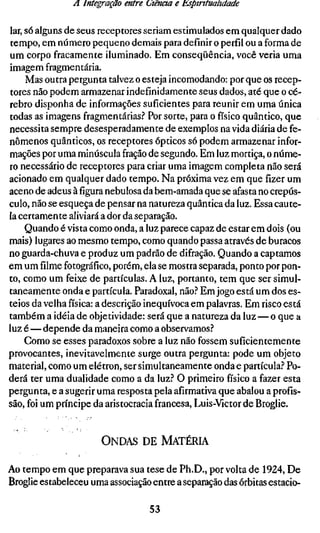 A Integração entre (Jiência e Espiritualidade

lar, só alguns de seus receptores seriam estimulados em qualquer dado
tempo, em número pequeno demais para definir o perfil ou a forma de
um corpo fracamente iluminado. Em conseqüência, você veria uma
imagem fragmentária.
     Mas outra pergunta talvez o esteja incomodando: por que os recep-
tores não podem armazenar indefinidamente seus dados, até que o cé-
rebro disponha de informações suficientes para reunir em uma única
todas as imagens fragmentárias.'' Por sorte, para o físico quântico, que
necessita sempre desesperadamente de exemplos na vida diária de fe-
nômenos quânticos, os receptores ópticos só podem armazenar infor-
mações por uma minúscula fração de segundo. Em luz mortiça, o núme-
ro necessário de receptores para criar uma imagem completa não será
acionado em qualquer dado tempo. Na próxima vez em que fizer um
aceno de adeus àfiguranebulosa da bem-amada que se afasta no crepús-
culo, não se esqueça de pensar na natureza quântica da luz. Essa caute-
la certamente aliviará a dor da separação.
     Quando é vista como onda, a luz parece capaz de estar em dois (ou
mais) lugares ao mesmo tempo, como quando passa através de buracos
no guarda-chuva e produz um padrão de difração. Quando a captamos
em um filme fotográfico, porém, ela se mostra separada, ponto por pon-
to, como um feixe de partículas. A luz, portanto, tem que ser simul-
taneamente onda e partícula. Paradoxal, não.'' Em jogo está um dos es-
teios da velha física: a descrição inequívoca em palavras. Em risco está
também a idéia de objetividade: será que a natureza da luz — o que a
luz é—depende da maneira como a observamos.''
     Como se esses paradoxos sobre a luz não fossem suficientemente
provocantes, inevitavelmente surge outra pergunta: pode um objeto
material, como um elétron, ser simultaneamente onda e partícula.'' Po-
derá ter uma dualidade como a da luz.'' O primeiro físico a fazer esta
pergunta, e a sugerir uma resposta pela afirmativa que abalou a profis-
são, foi um príncipe da aristocracia francesa, Luis-Victor de Broglie,


                       ONDAS DE MATÉRIA

Ao tempo em que preparava sua tese de Ph.D., por volta de 1924, De
Broglie estabeleceu uma associação entre a separação das órbitas estacio-

                                   53
 