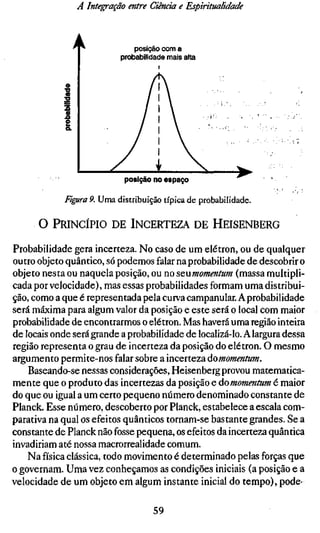 A Integração entre Ciência e Espiritualidade



                               posição com a
                           probabilidade mais alta




                            posição no espaço

             Figura 9. Uma distribuição típica de probabilidade.

      O PRINCÍPIO DE INCERTEZA DE HEISENBERG

Probabilidade gera incerteza. No caso de um elétron, ou de qualquer
outro objeto quântico, só podemos falar na probabilidade de descobrir o
objeto nesta ou naquela posição, ou no scnmomentum (massa multipli-
cada por velocidade), mas essas probabilidades formam uma distribui-
ção, como a que é representada pela curva campanular. A probabilidade
será máxima para algum valor da posição e este será o local com maior
probabilidade de encontrarmos o elétron. Mas haverá uma região inteira
de locais onde será grande a probabilidade de localizá-lo. A largura dessa
região representa o grau de incerteza da posição do elétron. O mesmo
argumento permite-nos falar sobre a incerteza áomomentum.
    Baseando-se nessas considerações, Heisenberg provou matematica-
mente que o produto das incertezas da posição e áomomentum é maior
do que ou igual a um certo pequeno número denominado constante de
Planck. Esse número, descoberto por Planck, estabelece a escala com-
parativa na qual os efeitos quânticos tornam-se bastante grandes. Se a
constante de Planck não fosse pequena, os efeitos da incerteza quântica
invadiriam até nossa macrorrealidade comum.
    Na física clássica, todo movimento é determinado pelas forças que
o governam. Uma vez conheçamos as condições iniciais (a posição e a
velocidade de um objeto em algum instante inicial do tempo), pode-

                                    59
 