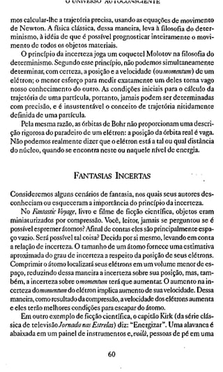 « > UiMVUKÙW A U lUl_.(-»lNa^jlt;,imi
                    _



mos calcular-lhe a trajetória precisa, usando as equações de movimento
de Newton. A física clássica, dessa maneira, leva àfilosofiado deter-
minismo, à idéia de que é possível prognosticar inteiramente o movi-
mento de todos os objetos materiais.
    O princípio da incerteza joga um coquetel Molotov na filosofia do
determinismo. Segundo esse princípio, não podemos simultaneamente
determinar, com certeza, a posição e a velocidade {oumomentum) de um
elétron; o menor esforço para medir exatamente um deles torna vago
nosso conhecimento do outro. As condições iniciais para o cálculo da
trajetória de uma partícula, portanto, jamais podem ser determinadas
com precisão, e é insustentável o conceito de trajetória nitidamente
definida de uma partícula.
    Pela mesma razão, as órbitas de Bohr não proporcionam uma descri-
ção rigorosa do paradeiro de um elétron: a posição da órbita real é vaga.
Não podemos realmente dizer que o elétron está a tal ou qual distância
do núcleo, quando se encontra neste ou naquele nível de energia.


                      FANTASIAS INCERTAS

Consideremos alguns cenários de fantasia, nos quais seus autores des-
conheciam ou esqueceram a irhportância do princípio da incerteza.
    No Fantastic Voyage, livro e filme de ficção científica, objetos eram
miniaturizados por compressão. Você, leitor, jamais se perguntou se é
possível espremer átomos.^ Afinal de contas eles são principalmente espa-
ço vazio. Será possível tal coisa.'' Decida por si mesmo, levando em conta
a relação de incerteza. O tamanho de um átomo fornece uma estimativa
aproximada do grau de incerteza a respeito da posição de seus elétrons.
Comprimir o átomo localizará seus elétrons em um volume menor de es-
paço, reduzindo dessa maneira a incerteza sobre sua posição, mas, tam-
bém, a incerteza sobre omomentum terá que aumentar. O aumento na in-
certeza áomomenttim do elétron implica aumento de sua velocidade. Dessa
maneira, como resultado da compressão, a velocidade dos elétrons aumenta
e eles terão melhores condições para escapar do átomo.
    Em outro exemplo deficçãocientífica, o capitão Kirk (da série clás-
sica de x.QeYsz.o Jornada nas Estrelas) diz: "Energizar". Uma alavanca
abaixada em um painel de instrumentos Q,voilà, pessoas de pé em uma

                                    60
 