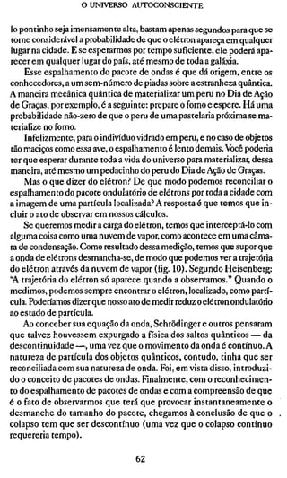 o UNIVERSO AUTOCONSGIENTE


lo pontinho seja imensamente alta, bastam apenas segundos para que se
torne considerável a probabilidade de que o elétron apareça em qualquer
lugar na cidade. E se esperarmos por tempo suficiente, ele poderá apa-
recer em qualquer lugar do país, até mesmo de toda a galáxia.
    Esse espalhamento do pacote de ondas é que dá origem, entre os
conhecedores, a um sem-número de piadas sobre a estranheza quântica.
A maneira mecânica quântica de materializar um peru no Dia de Ação
de Graças, por exemplo, é a seguinte: prepare o forno e espere. Há uma
probabilidade não-zero de que o peru de uma pastelaria próxima se ma-
terialize no forno.
    Infelizmente, para o indivíduo vidrado em peru, e no caso de objetos
tão maciços como essa ave, o espalhamento é lento demais. Você poderia
ter que esperar durante toda a vida do universo para materializar, dessa
maneira, até mesmo um pedacinho do peru do Dia de Ação de Graças.
    Mas o que dizer do elétron.'* De que modo podemos reconciliar o
espalhamento do pacote ondulatório de elétrons por toda a cidade com
a imagem de uma partícula localizada.^ A resposta é que temos que in-
cluir o ato de observar em nossos cálculos.
    Se queremos medir a carga do elétron, temos que interceptá-lo com
alguma coisa como uma nuvem de vapor, como acontece em uma câma-
ra de condensação. Como resultado dessa medição, temos que supor que
a onda de elétrons desmancha-se, de modo que podemos ver a trajetória
do elétron através da nuvem de vapor (fig. 10). Segundo Heisenberg:
"A trajetória do elétron só aparece quando a observamos." Quando o
medimos, podemos sempre encontrar o elétron, localizado, como partí-
cula. Poderíamos dizer que nosso ato de medir reduz o elétron ondulatório
ao estado de partícula.
    Ao conceber sua equação da onda, Schrödinger e outros pensaram
que talvez houvessem expurgado a física dos saltos quânticos — da
descontinuidade —, uma vez que o movimento da onda é contínuo. A
natureza de partícula dos objetos quânticos, contudo, tinha que ser
reconciliada com sua natureza de onda. Foi, em vista disso, introduzi-
do o conceito de pacotes de ondas. Fmalmente, com o reconhecimen-
to do espalhamento de pacotes de ondas e com a compreensão de que
é o fato de observarmos que terá que provocar instantaneamente o
desmanche do tamanho do pacote, chegamos à conclusão de que o
colapso tem que ser descontínuo (uma vez que o colapso contínuo
requereria tempo).

                                  62
 