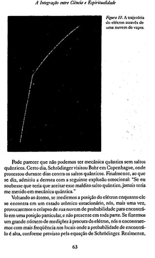 A Integração entre Ciência e Espiritualidade


                                                   Ftgura 10. A trajetória
                                                   do elétron através de
                                                   uma nuvem de vapor.




    Pode parecer que não podemos ter mecânica quântica sem saltos
quânticos. Certo dia, Schrödinger visitou Bohr em Copenhague, onde
protestou durante dias contra os saltos quânticos. Finalmente, ao que
se diz, admitiu a derrota com a seguinte explosão emocional: "Se eu
soubesse que teria que aceitar esse maldito salto quântico, jamais teria
me metido em mecânica quântica."
    Voltando ao átomo, se medirmos a posição do elétron enquanto ele
se encontra em um estado atômico estacionário, nós, mais uma vez,
provocaremos o colapso de sua nuvem de probabilidade para encontrá-
lo em uma posição particular, e não presente em toda parte. Se fizermos
um grande número de medições à procura do elétron, nós o encontrare-
mos com mais freqüência nos locais onde a probabilidade de encontrá-
lo é alta, conforme previsto pela equação de Schrödinger. Realmente,

                                  63
 