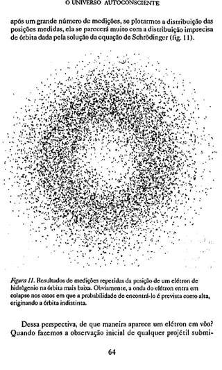 o UNIVERSO AUTOCONSCIENTE

após um grande número de medições, se piorarmos a distribuição das
posições medidas, ela se parecerá muito com a distribuição imprecisa
de órbita dada pela solução da equação de Schrödinger (fig. 11).




Figura 11. Resultados de medições repetidas da posição de um elétron de
hidrogénio na órbita mais baixa. Obviamente, a onda do elétron entra em
colapso nos casos em que a probabilidade de encontrá-lo é prevista como alta,
originando a órbita indistinta.


  Dessa perspectiva, de que maneira aparece um elétron em vôo.''
Quando fazemos a observação inicial de qualquer projétil submi-

                                     64
 