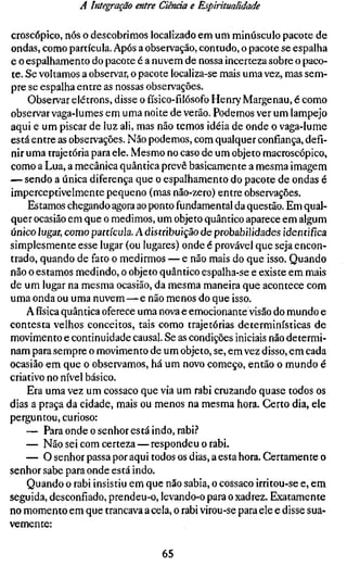 A Integração entre Ciência e Espiritualidade

croscópico, nós o descobrimos localizado em um minúsculo pacote de
ondas, como partícula. Após a observação, contudo, o pacote se espalha
e o espalhamento do pacote é a nuvem de nossa incerteza sobre o paco-
te. Se voltamos a observar, o pacote localiza-se mais uma vez, mas sem-
pre se espalha entre as nossas observações.
    Observar elétrons, disse ofísico-fílósofoHenry Margenau, é como
observar vaga-lumes em uma noite de verão. Podemos ver um lampejo
aqui e um piscar de luz ali, mas não temos idéia de onde o vaga-lume
está entre as observações. Não podemos, com qualquer confiança, defi-
nir uma trajetória para ele. Mesmo no caso de um objeto macroscópico,
como a Lua, a mecânica quântica prevê basicamente a mesma imagem
— sendo a única diferença que o espalhamento do pacote de ondas é
imperceptivelmente pequeno (mas não-zero) entre observações.
    Estamos chegando agora ao ponto fundamental da questão. Em qual-
quer ocasião em que o medimos, um objeto quântico aparece em algum
único lugar, como partícula. A distribuição de probabilidades identifica
simplesmente esse lugar (ou lugares) onde é provável que seja encon-
trado, quando de fato o medirmos — e não mais do que isso. Quando
não o estamos medindo, o objeto quântico espalha-se e existe em mais
de um lugar na mesma ocasião, da mesma maneira que acontece com
uma onda ou uma nuvem — e não menos do que isso.
    A física quântica oferece uma nova e emocionante visão do mundo e
contesta velhos conceitos, tais como trajetórias determinísticas de
movimento e continuidade causal. Se as condições iniciais não determi-
nam para sempre o movimento de um objeto, se, em vez disso, em cada
ocasião em que o observamos, há um novo começo, então o mundo é
criativo no nível básico.
    Era uma vez um cossaco que via um rabi cruzando quase todos os
dias a praça da cidade, mais ou menos na mesma hora. Certo dia, ele
perguntou, curioso:
    — Para onde o senhor está indo, rabi.?
    — Não sei com certeza—respondeu o rabi.
    — O senhor passa por aqui todos os dias, a esta hora. Certamente o
senhor sabe para onde está indo.
    Quando o rabi insistiu em que não sabia, o cossaco irritou-se e, em
seguida, desconfiado, prendeu-o, levando-o para o xadrez. Exatamente
no momento em que trancava a cela, o rabi virou-se para ele e disse sua-
vemente:

                                  65
 